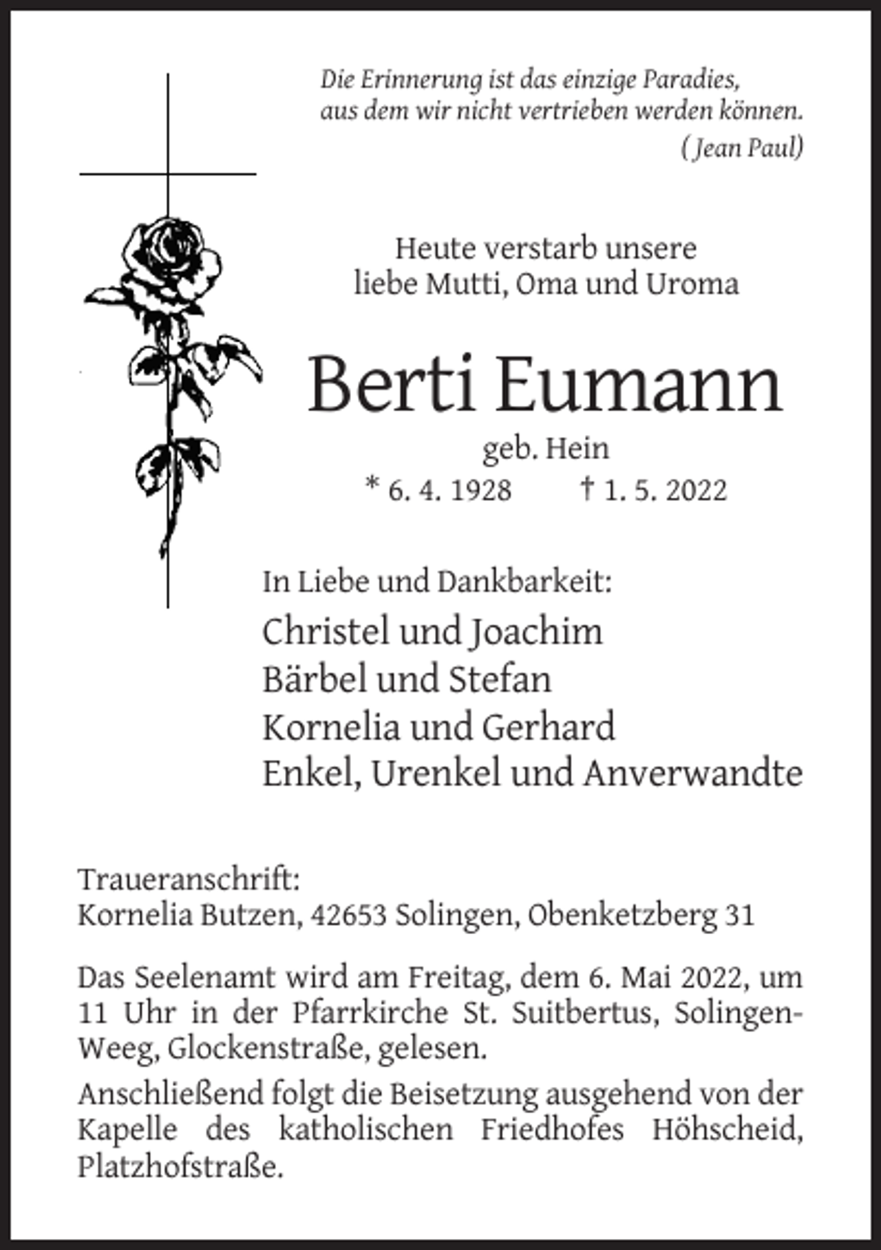 <p>Die Erinnerung ist das einzige Paradies,<br />aus dem wir nicht vertrieben werden können.<br />( Jean Paul)</p><p>Heute verstarb unsere<br />liebe Mutti, Oma und Uroma</p><p>Berti Eumann<br />geb. Hein<br />* 6. 4. 1928<br />† 1. 5. 2022<br />In Liebe und Dankbarkeit:</p><p>Christel und Joachim<br />Bärbel und Stefan<br />Kornelia und Gerhard<br />Enkel, Urenkel und Anverwandte<br />Traueranschrift:<br />Kornelia Butzen, 42653 Solingen, Obenketzberg 31<br />Das Seelenamt wird am Freitag, dem 6. Mai 2022, um<br />11 Uhr in der Pfarrkirche St. Suitbertus, SolingenWeeg, Glockenstraße, gelesen.<br />Anschließend folgt die Beisetzung ausgehend von der<br />Kapelle des katholischen Friedhofes Höhscheid,<br />Platzhofstraße.</p>