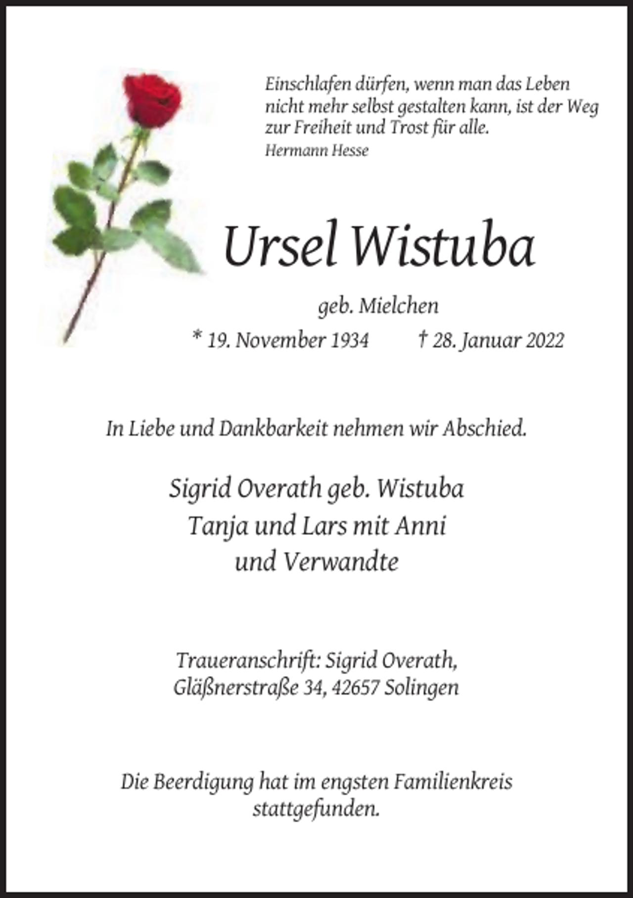 <p>Einschlafen dürfen, wenn man das Leben<br />nicht mehr selbst gestalten kann, ist der Weg<br />zur Freiheit und Trost für alle.<br />Hermann Hesse</p><p>Ursel Wistuba<br />geb. Mielchen<br />* 19. November 1934<br />† 28. Januar 2022</p><p>In Liebe und Dankbarkeit nehmen wir Abschied.</p><p>Sigrid Overath geb. Wistuba<br />Tanja und Lars mit Anni<br />und Verwandte</p><p>Traueranschrift: Sigrid Overath,<br />Gläßnerstraße 34, 42657 Solingen</p><p>Die Beerdigung hat im engsten Familienkreis<br />stattgefunden.</p>