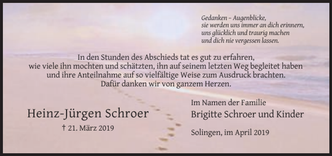 <p>Gedanken – Augenblicke,<br />sie werden uns immer an dich erinnern,<br />uns glücklich und traurig machen<br />und dich nie vergessen lassen.</p><p>In den Stunden des Abschieds tat es gut zu erfahren,<br />wie viele ihn mochten und schätzten, ihn auf seinem letzten Weg begleitet haben<br />und ihre Anteilnahme auf so vielfältige Weise zum Ausdruck brachten.<br />Dafür danken wir von ganzem Herzen.<br />Im Namen der Familie</p><p>Heinz-Jürgen Schroer</p><p>Brigitte Schroer und Kinder</p><p>† 21. März 2019<br />Solingen, im April 2019</p>