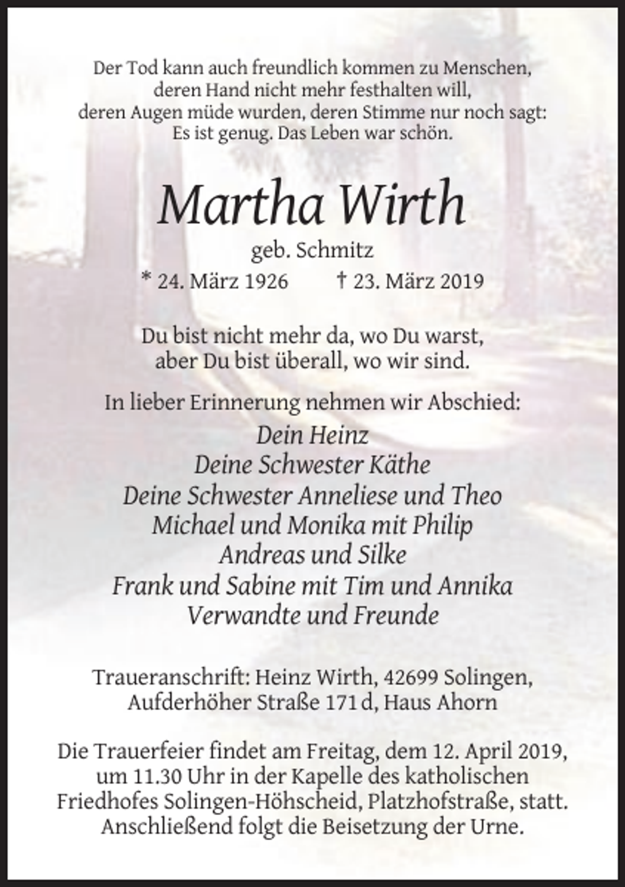 <p>Der Tod kann auch freundlich kommen zu Menschen,<br />deren Hand nicht mehr festhalten will,<br />deren Augen müde wurden, deren Stimme nur noch sagt:<br />Es ist genug. Das Leben war schön.</p><p>Martha Wirth<br />geb. Schmitz<br />* 24. März 1926<br />† 23. März 2019<br />Du bist nicht mehr da, wo Du warst,<br />aber Du bist überall, wo wir sind.<br />In lieber Erinnerung nehmen wir Abschied:</p><p>Dein Heinz<br />Deine Schwester Käthe<br />Deine Schwester Anneliese und Theo<br />Michael und Monika mit Philip<br />Andreas und Silke<br />Frank und Sabine mit Tim und Annika<br />Verwandte und Freunde<br />Traueranschrift: Heinz Wirth, 42699 Solingen,<br />Aufderhöher Straße 171 d, Haus Ahorn<br />Die Trauerfeier findet am Freitag, dem 12. April 2019,<br />um 11.30 Uhr in der Kapelle des katholischen<br />Friedhofes Solingen-Höhscheid, Platzhofstraße, statt.<br />Anschließend folgt die Beisetzung der Urne.</p>