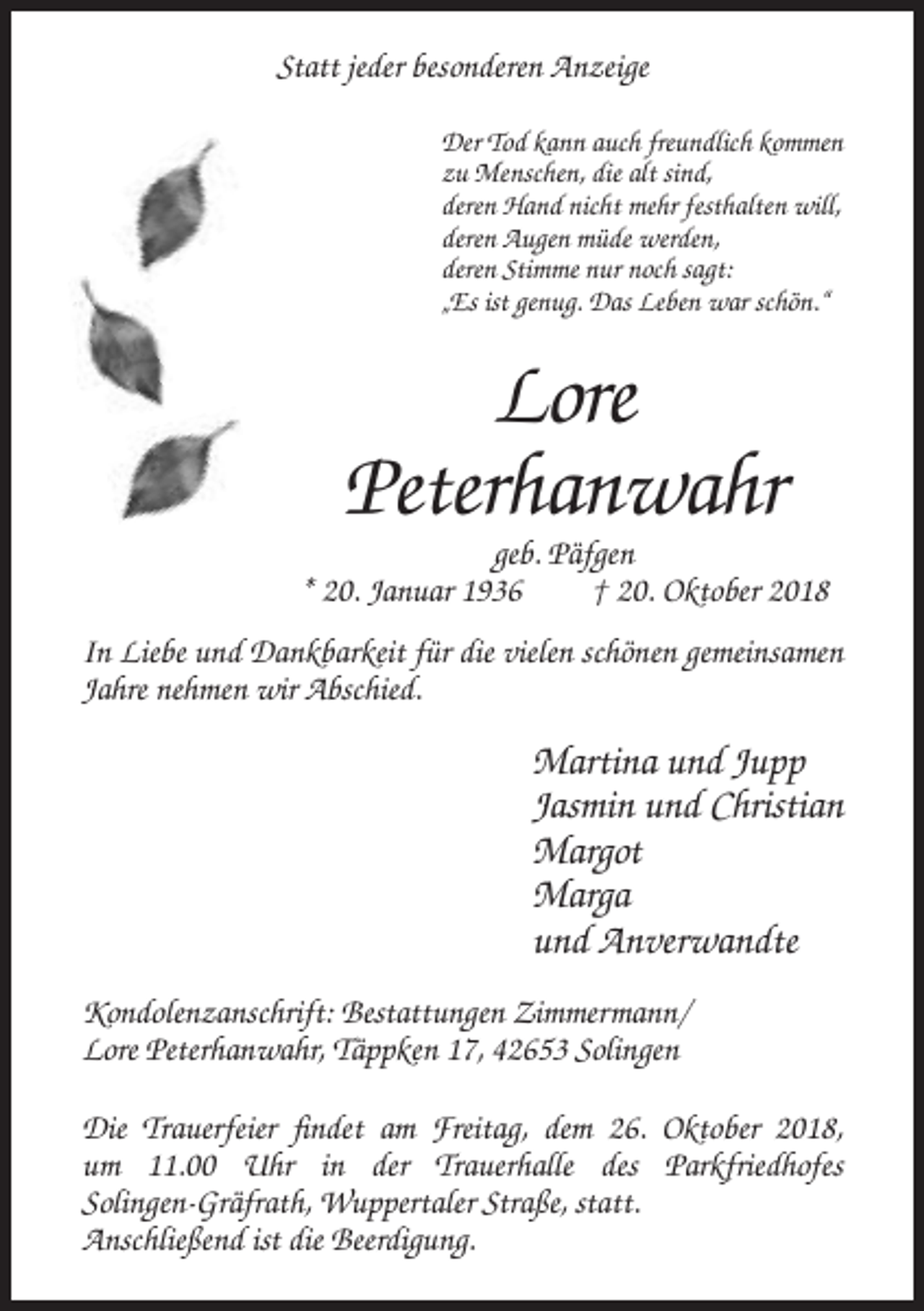 <p>Statt jeder besonderen Anzeige<br />Der Tod kann auch freundlich kommen<br />zu Menschen, die alt sind,<br />deren Hand nicht mehr festhalten will,<br />deren Augen müde werden,<br />deren Stimme nur noch sagt:<br />„Es ist genug. Das Leben war schön.“</p><p>Lore<br />Peterhanwahr<br />geb. Päfgen<br />* 20. Januar 1936<br />† 20. Oktober 2018<br />In Liebe und Dankbarkeit für die vielen schönen gemeinsamen<br />Jahre nehmen wir Abschied.</p><p>Martina und Jupp<br />Jasmin und Christian<br />Margot<br />Marga<br />und Anverwandte<br />Kondolenzanschrift: Bestattungen Zimmermann/<br />Lore Peterhanwahr, Täppken 17, 42653 Solingen<br />Die Trauerfeier findet am Freitag, dem 26. Oktober 2018,<br />um 11.00 Uhr in der Trauerhalle des Parkfriedhofes<br />Solingen-Gräfrath, Wuppertaler Straße, statt.<br />Anschließend ist die Beerdigung.</p>