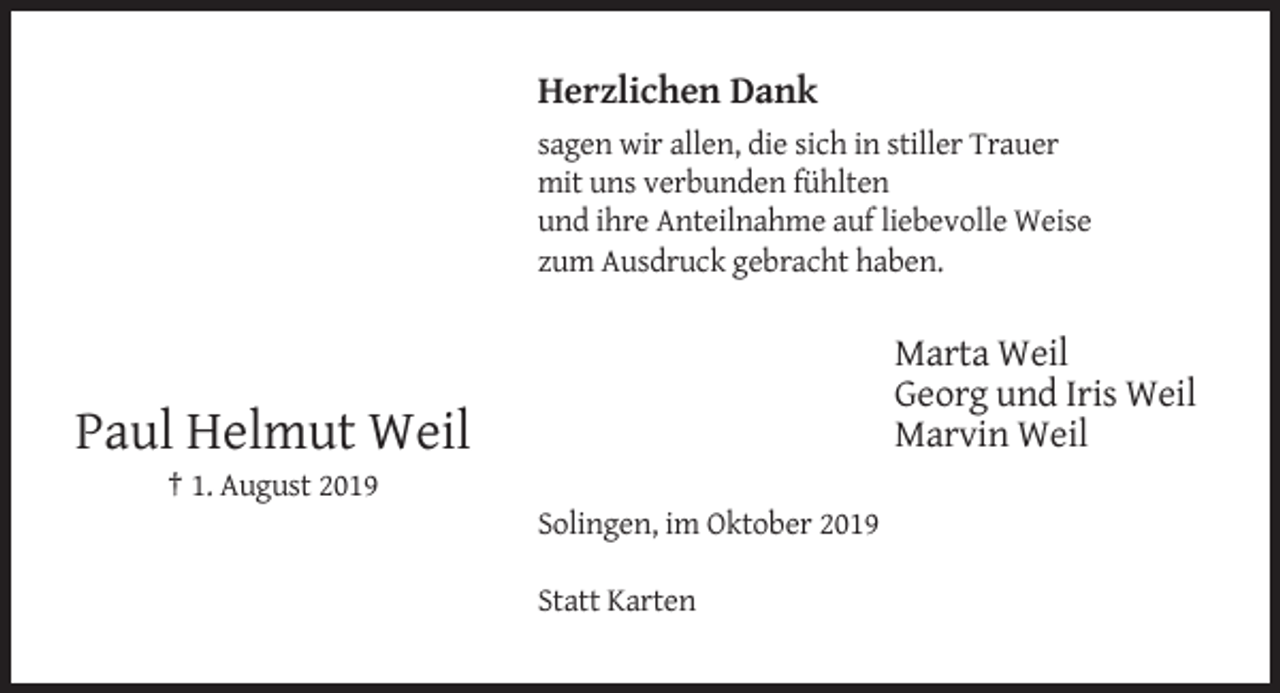 <p>Herzlichen Dank<br />sagen wir allen, die sich in stiller Trauer<br />mit uns verbunden fühlten<br />und ihre Anteilnahme auf liebevolle Weise<br />zum Ausdruck gebracht haben.</p><p>Marta Weil<br />Georg und Iris Weil<br />Marvin Weil</p><p>Paul Helmut Weil<br />† 1. August 2019<br />Solingen, im Oktober 2019<br />Statt Karten</p>