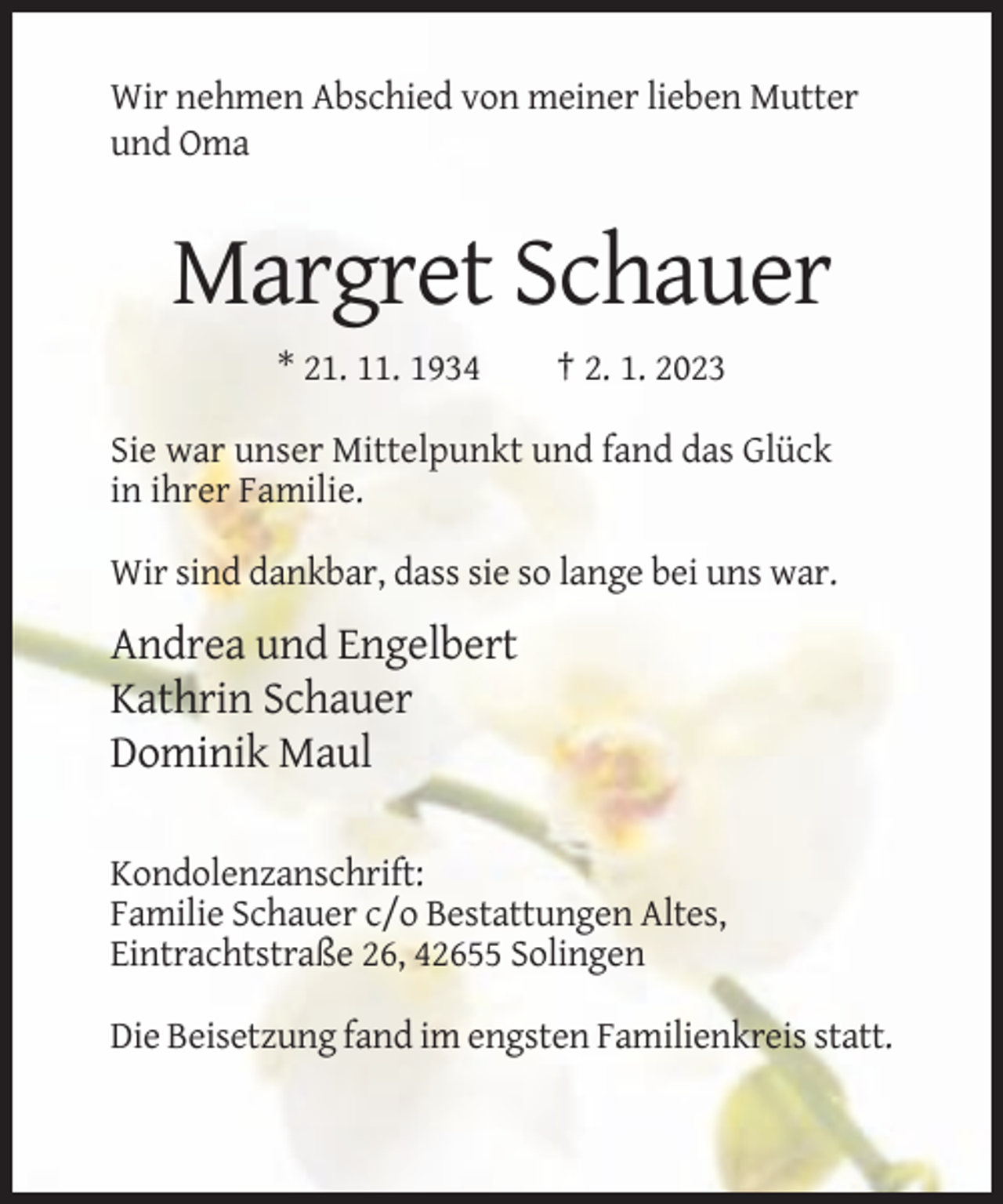 <p>Wir nehmen Abschied von meiner lieben Mutter<br />und Oma</p><p>Margret Schauer<br />* 21. 11. 1934</p><p>† 2. 1. 2023</p><p>Sie war unser Mittelpunkt und fand das Glück<br />in ihrer Familie.<br />Wir sind dankbar, dass sie so lange bei uns war.</p><p>Andrea und Engelbert<br />Kathrin Schauer<br />Dominik Maul<br />Kondolenzanschrift:<br />Familie Schauer c/o Bestattungen Altes,<br />Eintrachtstraße 26, 42655 Solingen<br />Die Beisetzung fand im engsten Familienkreis statt.</p>