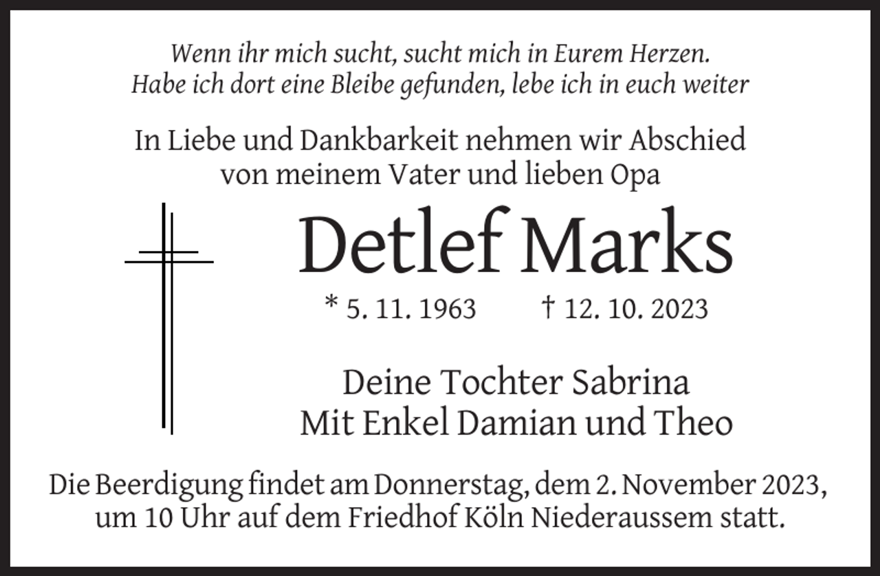 <p>Wenn ihr mich sucht, sucht mich in Eurem Herzen.<br />Habe ich dort eine Bleibe gefunden, lebe ich in euch weiter</p><p>In Liebe und Dankbarkeit nehmen wir Abschied<br />von meinem Vater und lieben Opa</p><p>Detlef Marks<br />* 5. 11. 1963</p><p>† 12. 10. 2023</p><p>Deine Tochter Sabrina<br />Mit Enkel Damian und Theo<br />Die Beerdigung findet am Donnerstag, dem 2. November 2023,<br />um 10 Uhr auf dem Friedhof Köln Niederaussem statt.</p>