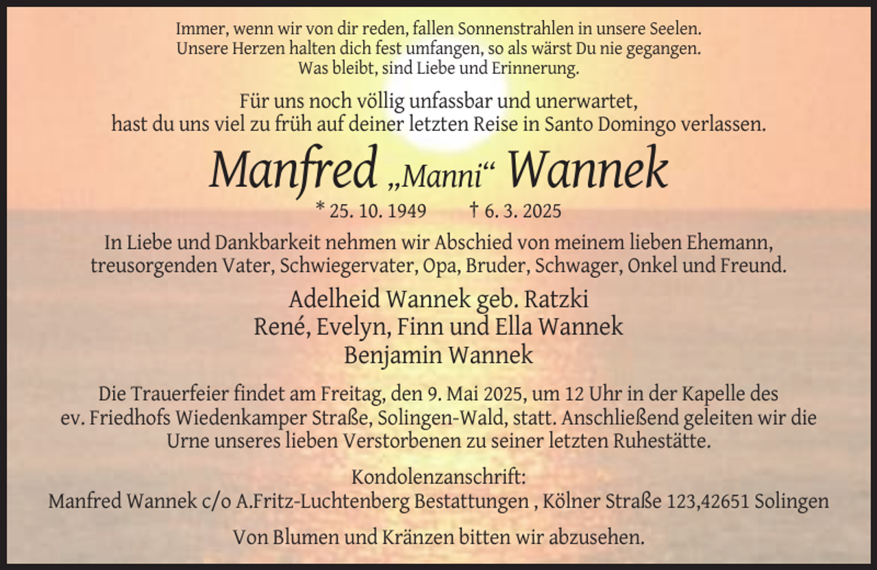 <p>Immer, wenn wir von dir reden, fallen Sonnenstrahlen in unsere Seelen.<br />Unsere Herzen halten dich fest umfangen, so als wärst Du nie gegangen.<br />Was bleibt, sind Liebe und Erinnerung.</p><p>Für uns noch völlig unfassbar und unerwartet,<br />hast du uns viel zu früh auf deiner letzten Reise in Santo Domingo verlassen.</p><p>Manfred „Manni“ Wannek<br />* 25. 10. 1949<br />† 6. 3. 2025<br />In Liebe und Dankbarkeit nehmen wir Abschied von meinem lieben Ehemann,<br />treusorgenden Vater, Schwiegervater, Opa, Bruder, Schwager, Onkel und Freund.</p><p>Adelheid Wannek geb. Ratzki<br />René, Evelyn, Finn und Ella Wannek<br />Benjamin Wannek<br />Die Trauerfeier findet am Freitag, den 9. Mai 2025, um 12 Uhr in der Kapelle des<br />ev. Friedhofs Wiedenkamper Straße, Solingen-Wald, statt. Anschließend geleiten wir die<br />Urne unseres lieben Verstorbenen zu seiner letzten Ruhestätte.<br />Kondolenzanschrift:<br />Manfred Wannek c/o A.Fritz-Luchtenberg Bestattungen , Kölner Straße 123,42651 Solingen<br />Von Blumen und Kränzen bitten wir abzusehen.</p>