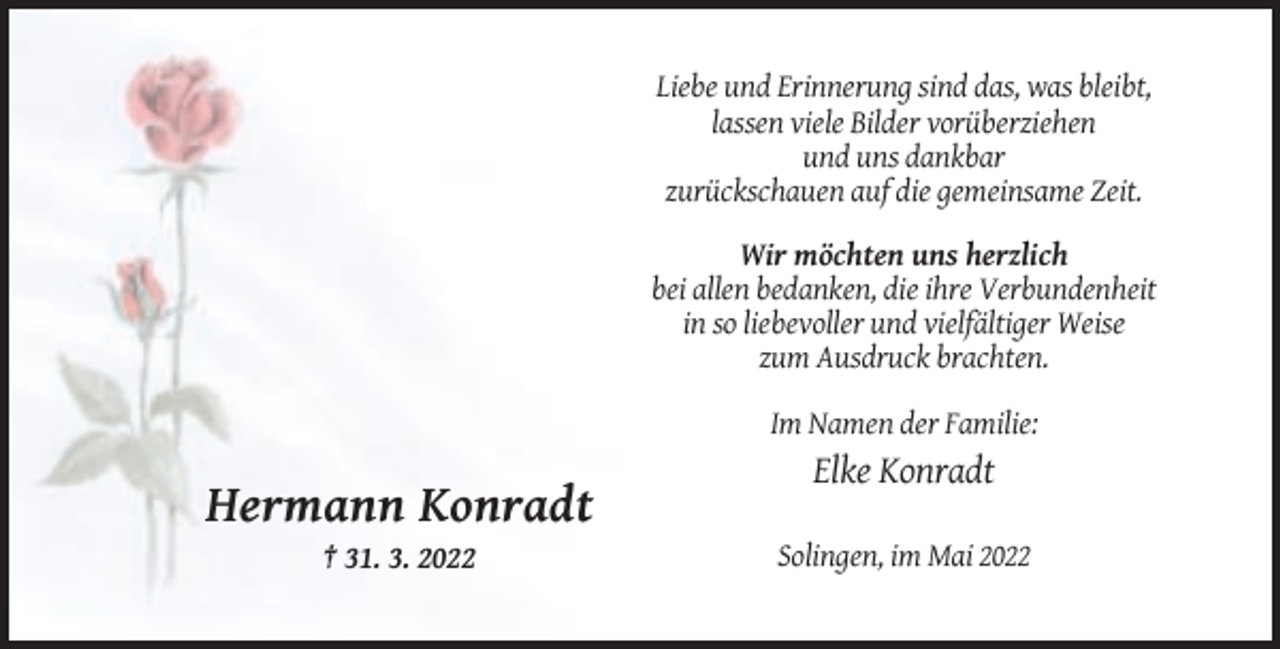 <p>Liebe und Erinnerung sind das, was bleibt,<br />lassen viele Bilder vorüberziehen<br />und uns dankbar<br />zurückschauen auf die gemeinsame Zeit.<br />Wir möchten uns herzlich<br />bei allen bedanken, die ihre Verbundenheit<br />in so liebevoller und vielfältiger Weise<br />zum Ausdruck brachten.<br />Im Namen der Familie:</p><p>Elke Konradt</p><p>Hermann Konradt<br />† 31. 3. 2022</p><p>Solingen, im Mai 2022</p>