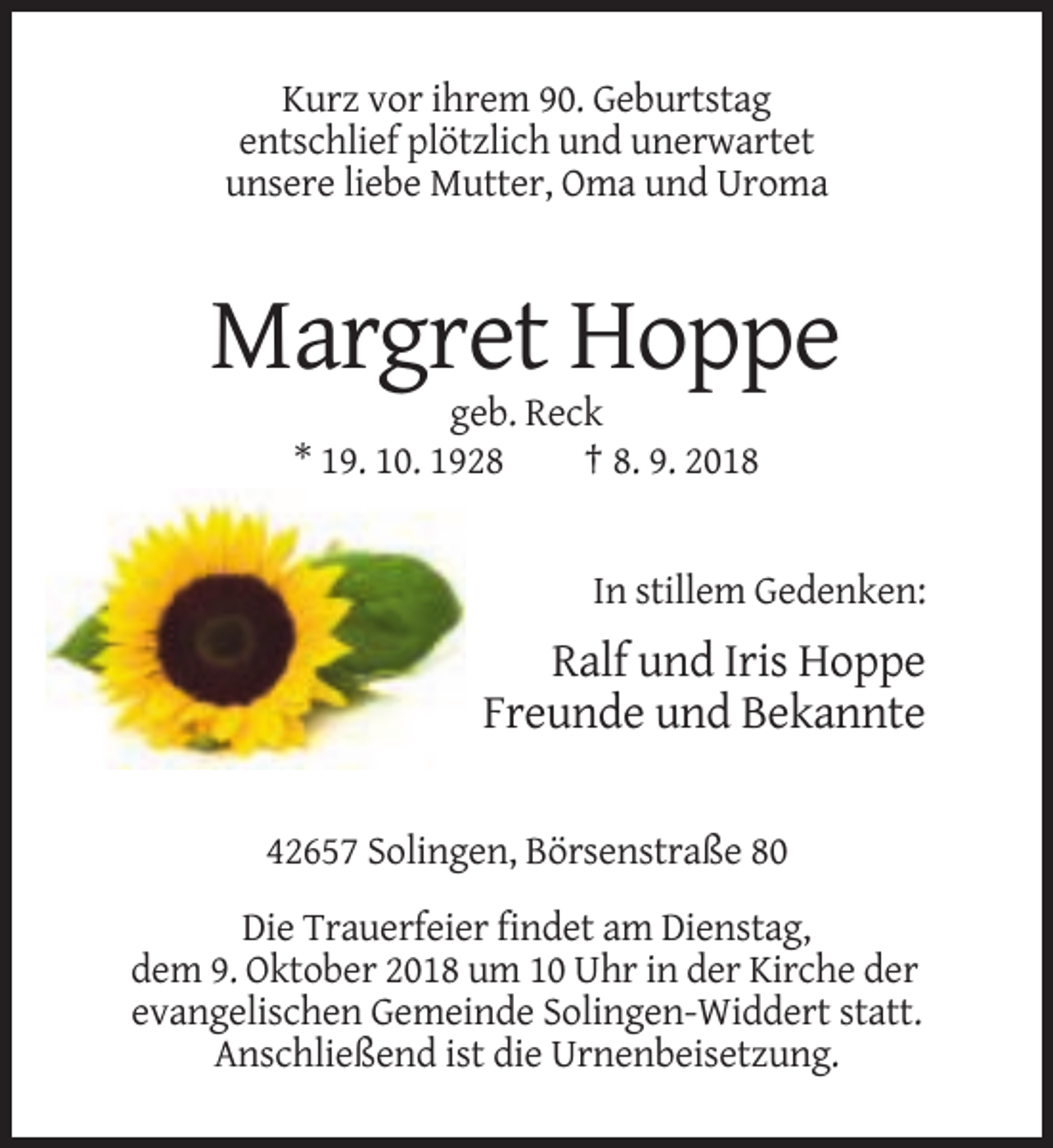 <p>Kurz vor ihrem 90. Geburtstag<br />entschlief plötzlich und unerwartet<br />unsere liebe Mutter, Oma und Uroma</p><p>Margret Hoppe<br />geb. Reck<br />* 19. 10. 1928<br />† 8. 9. 2018</p><p>In stillem Gedenken:</p><p>Ralf und Iris Hoppe<br />Freunde und Bekannte<br />42657 Solingen, Börsenstraße 80<br />Die Trauerfeier findet am Dienstag,<br />dem 9. Oktober 2018 um 10 Uhr in der Kirche der<br />evangelischen Gemeinde Solingen-Widdert statt.<br />Anschließend ist die Urnenbeisetzung.</p>