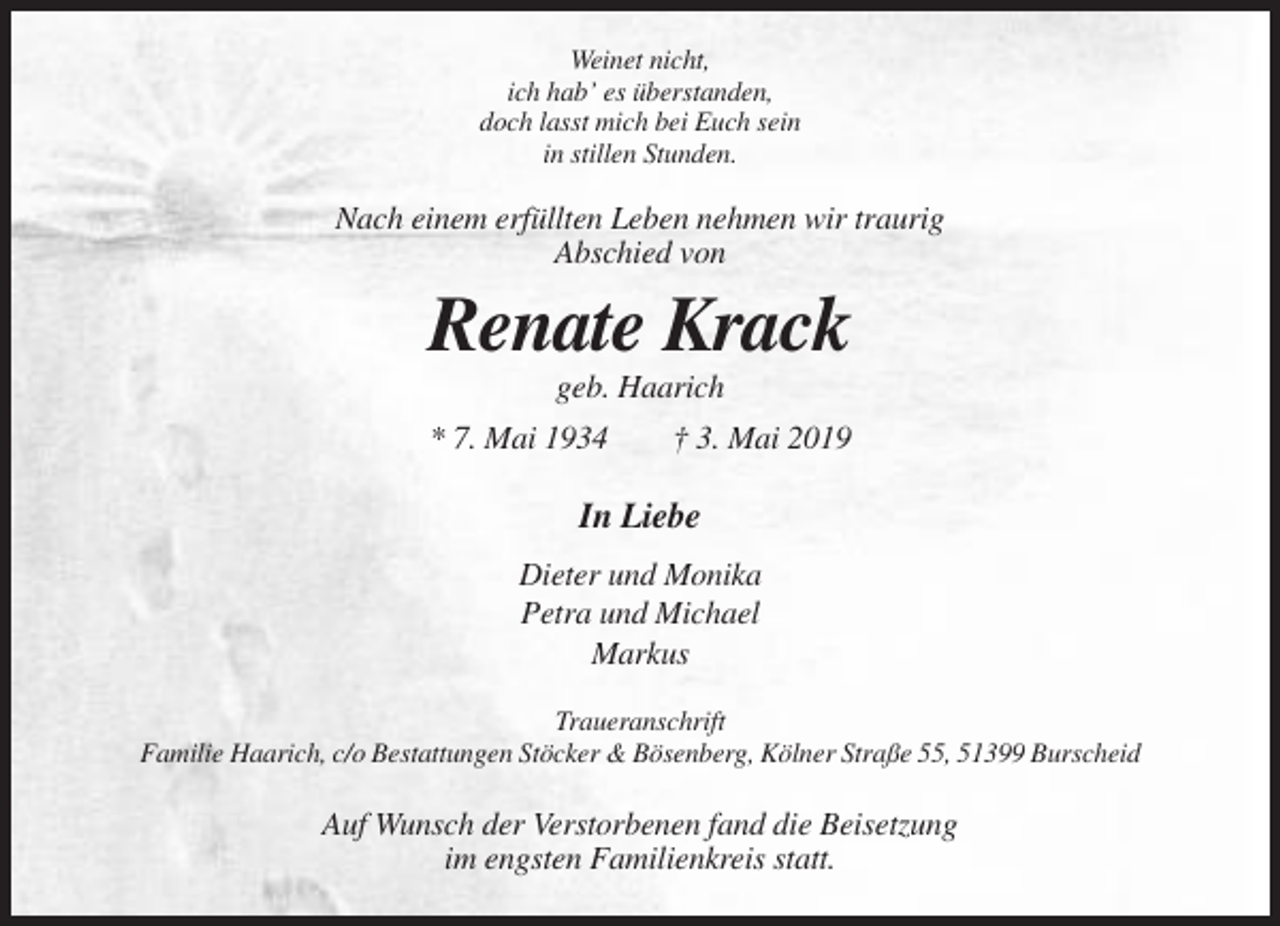 <p>Weinet nicht,<br />ich hab’ es überstanden,<br />doch lasst mich bei Euch sein<br />in stillen Stunden.</p><p>Nach einem erfüllten Leben nehmen wir traurig<br />Abschied von</p><p>Renate Krack<br />geb. Haarich<br />* 7. Mai 1934</p><p>† 3. Mai 2019</p><p>In Liebe<br />Dieter und Monika<br />Petra und Michael<br />Markus<br />Traueranschrift<br />Familie Haarich, c/o Bestattungen Stöcker &amp; Bösenberg, Kölner Straße 55, 51399 Burscheid</p><p>Auf Wunsch der Verstorbenen fand die Beisetzung<br />im engsten Familienkreis statt.</p>