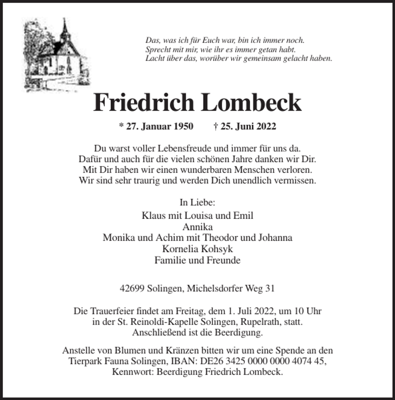 <p>Das, was ich für Euch war, bin ich immer noch.<br />Sprecht mit mir, wie ihr es immer getan habt.<br />Lacht über das, worüber wir gemeinsam gelacht haben.</p><p>Friedrich Lombeck<br />* 27. Januar 1950</p><p>† 25. Juni 2022</p><p>Du warst voller Lebensfreude und immer für uns da.<br />Dafür und auch für die vielen schönen Jahre danken wir Dir.<br />Mit Dir haben wir einen wunderbaren Menschen verloren.<br />Wir sind sehr traurig und werden Dich unendlich vermissen.<br />In Liebe:<br />Klaus mit Louisa und Emil<br />Annika<br />Monika und Achim mit Theodor und Johanna<br />Kornelia Kohsyk<br />Familie und Freunde<br />42699 Solingen, Michelsdorfer Weg 31<br />Die Trauerfeier findet am Freitag, dem 1. Juli 2022, um 10 Uhr<br />in der St. Reinoldi-Kapelle Solingen, Rupelrath, statt.<br />Anschließend ist die Beerdigung.<br />Anstelle von Blumen und Kränzen bitten wir um eine Spende an den<br />Tierpark Fauna Solingen, IBAN: DE26 3425 4075,<br />Kennwort: Beerdigung Friedrich Lombeck.</p>