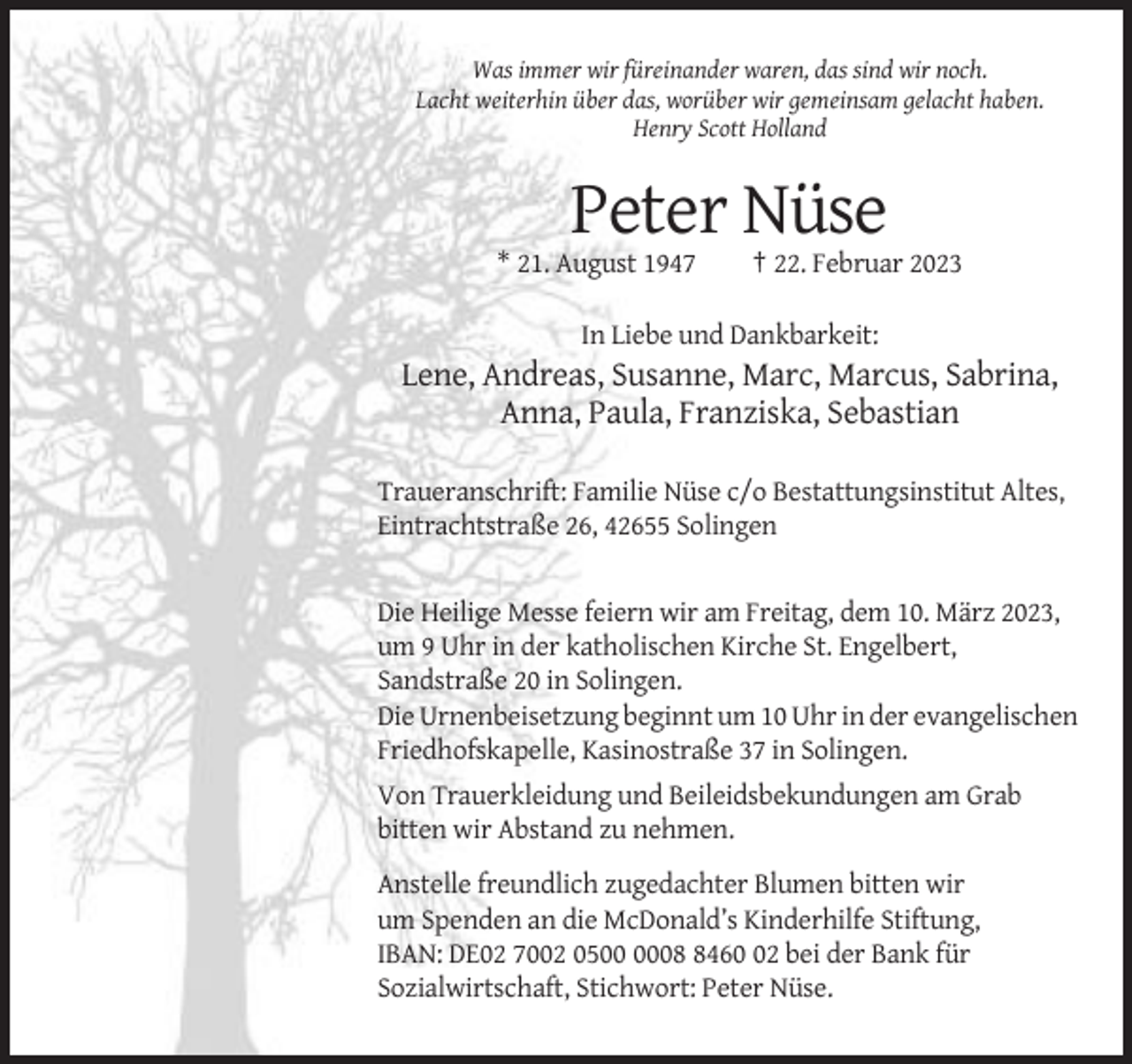 <p>Was immer wir füreinander waren, das sind wir noch.<br />Lacht weiterhin über das, worüber wir gemeinsam gelacht haben.<br />Henry Scott Holland</p><p>Peter Nüse<br />* 21. August 1947</p><p>† 22. Februar 2023</p><p>In Liebe und Dankbarkeit:</p><p>Lene, Andreas, Susanne, Marc, Marcus, Sabrina,<br />Anna, Paula, Franziska, Sebastian<br />Traueranschrift: Familie Nüse c/o Bestattungsinstitut Altes,<br />Eintrachtstraße 26, 42655 Solingen</p><p>Die Heilige Messe feiern wir am Freitag, dem 10. März 2023,<br />um 9 Uhr in der katholischen Kirche St. Engelbert,<br />Sandstraße 20 in Solingen.<br />Die Urnenbeisetzung beginnt um 10 Uhr in der evangelischen<br />Friedhofskapelle, Kasinostraße 37 in Solingen.<br />Von Trauerkleidung und Beileidsbekundungen am Grab<br />bitten wir Abstand zu nehmen.<br />Anstelle freundlich zugedachter Blumen bitten wir<br />um Spenden an die McDonald’s Kinderhilfe Stiftung,<br />IBAN: DE02 7002 050462 bei der Bank für<br />Sozialwirtschaft, Stichwort: Peter Nüse.</p>