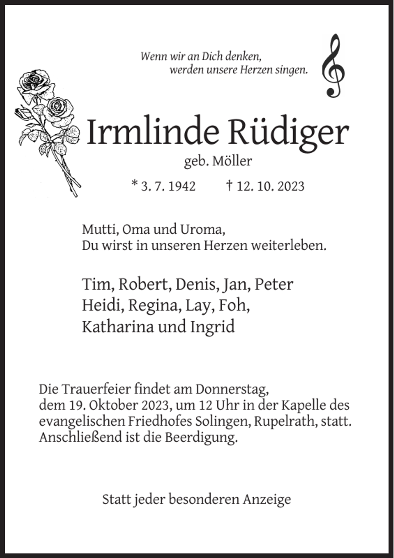 <p>Wenn wir an Dich denken,<br />werden unsere Herzen singen.</p><p>Irmlinde Rüdiger<br />geb. Möller<br />* 3. 7. 1942</p><p>† 12. 10. 2023</p><p>Mutti, Oma und Uroma,<br />Du wirst in unseren Herzen weiterleben.</p><p>Tim, Robert, Denis, Jan, Peter<br />Heidi, Regina, Lay, Foh,<br />Katharina und Ingrid</p><p>Die Trauerfeier findet am Donnerstag,<br />dem 19. Oktober 2023, um 12 Uhr in der Kapelle des<br />evangelischen Friedhofes Solingen, Rupelrath, statt.<br />Anschließend ist die Beerdigung.</p><p>Statt jeder besonderen Anzeige</p>