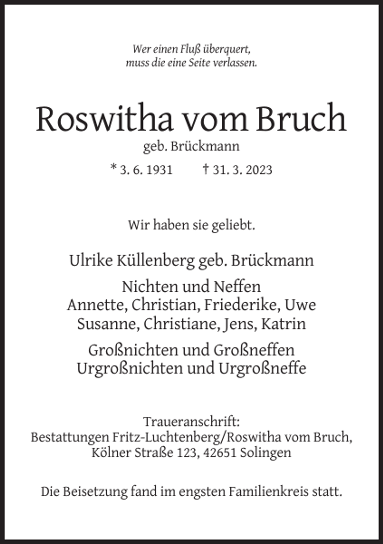 <p>Wer einen Fluß überquert,<br />muss die eine Seite verlassen.</p><p>Roswitha vom Bruch<br />geb. Brückmann<br />* 3. 6. 1931</p><p>† 31. 3. 2023</p><p>Wir haben sie geliebt.</p><p>Ulrike Küllenberg geb. Brückmann<br />Nichten und Neffen<br />Annette, Christian, Friederike, Uwe<br />Susanne, Christiane, Jens, Katrin<br />Großnichten und Großneffen<br />Urgroßnichten und Urgroßneffe</p><p>Traueranschrift:<br />Bestattungen Fritz-Luchtenberg/Roswitha vom Bruch,<br />Kölner Straße 123, 42651 Solingen<br />Die Beisetzung fand im engsten Familienkreis statt.</p>