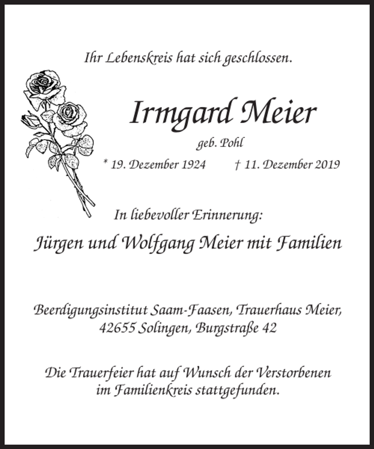<p>Ihr Lebenskreis hat sich geschlossen.</p><p>Irmgard Meier<br />geb. Pohl<br />* 19. Dezember 1924<br />† 11. Dezember 2019</p><p>In liebevoller Erinnerung:</p><p>Jürgen und Wolfgang Meier mit Familien<br />Beerdigungsinstitut Saam-Faasen, Trauerhaus Meier,<br />42655 Solingen, Burgstraße 42<br />Die Trauerfeier hat auf Wunsch der Verstorbenen<br />im Familienkreis stattgefunden.</p>