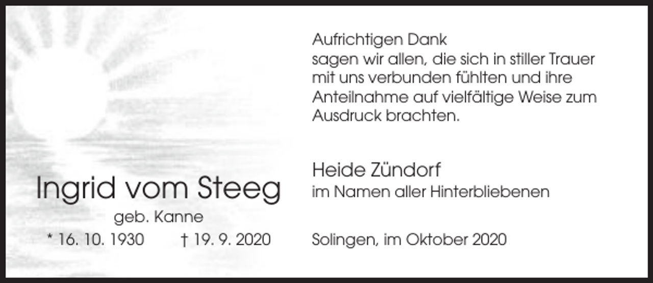 <p>Aufrichtigen Dank<br />sagen wir allen, die sich in stiller Trauer<br />mit uns verbunden fühlten und ihre<br />Anteilnahme auf vielfältige Weise zum<br />Ausdruck brachten.</p><p>Ingrid vom Steeg<br />geb. Kanne<br />* 16. 10. 1930<br />† 19. 9. 2020</p><p>Heide Zündorf<br />im Namen aller Hinterbliebenen<br />Solingen, im Oktober 2020</p>