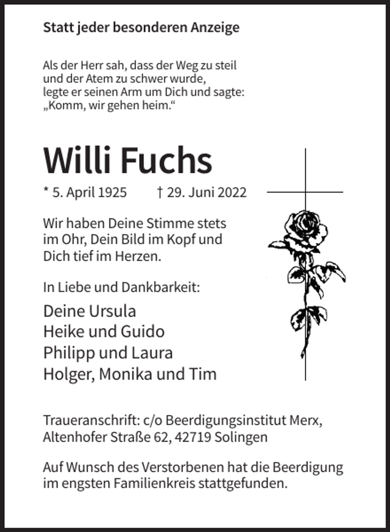 <p>Statt jeder besonderen Anzeige<br />Als der Herr sah, dass der Weg zu steil<br />und der Atem zu schwer wurde,<br />legte er seinen Arm um Dich und sagte:<br />„Komm, wir gehen heim.“</p><p>Willi Fuchs<br />* 5. April 1925</p><p>† 29. Juni 2022</p><p>Wir haben Deine Stimme stets<br />im Ohr, Dein Bild im Kopf und<br />Dich tief im Herzen.<br />In Liebe und Dankbarkeit:</p><p>Deine Ursula<br />Heike und Guido<br />Philipp und Laura<br />Holger, Monika und Tim<br />Traueranschrift: c/o Beerdigungsinstitut Merx,<br />Altenhofer Straße 62, 42719 Solingen<br />Auf Wunsch des Verstorbenen hat die Beerdigung<br />im engsten Familienkreis stattgefunden.</p>