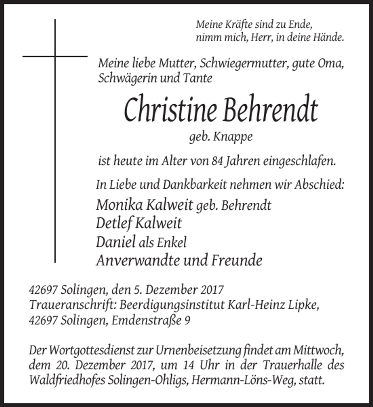 <p>Meine Kräfte sind zu Ende,<br />nimm mich, Herr, in deine Hände.</p><p>Meine liebe Mutter, Schwiegermutter, gute Oma,<br />Schwägerin und Tante</p><p>Christine Behrendt<br />geb. Knappe<br />ist heute im Alter von 84 Jahren eingeschlafen.<br />In Liebe und Dankbarkeit nehmen wir Abschied:</p><p>Monika Kalweit geb. Behrendt<br />Detlef Kalweit<br />Daniel als Enkel<br />Anverwandte und Freunde<br />42697 Solingen, den 5. Dezember 2017<br />Traueranschrift: Beerdigungsinstitut Karl-Heinz Lipke,<br />42697 Solingen, Emdenstraße 9<br />Der Wortgottesdienst zur Urnenbeisetzung findet am Mittwoch,<br />dem 20. Dezember 2017, um 14 Uhr in der Trauerhalle des<br />Waldfriedhofes Solingen-Ohligs, Hermann-Löns-Weg, statt.</p>
