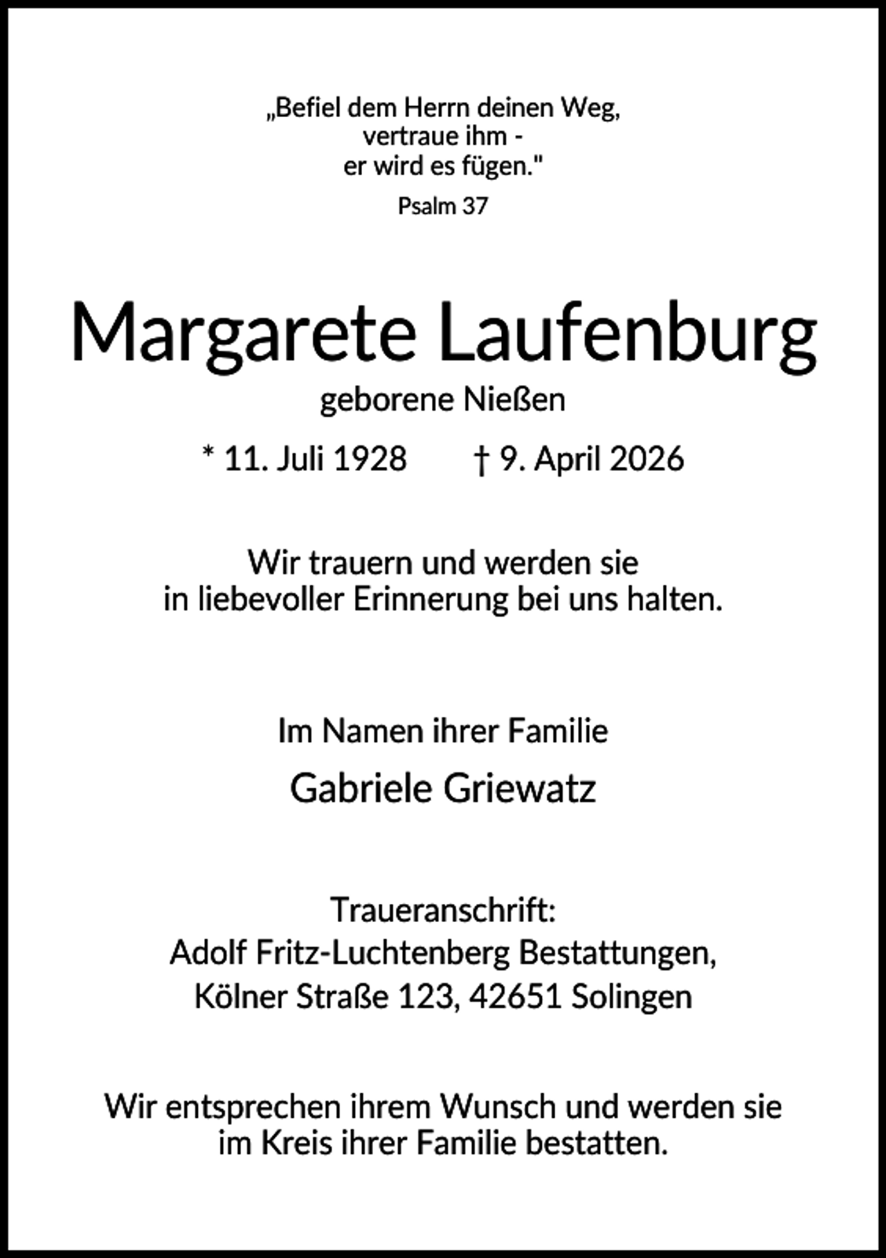 <p>„Befiel dem Herrn deinen Weg,<br />vertraue ihm er wird es fügen."<br />Psalm 37</p><p>Margarete Laufenburg<br />geborene Nießen<br />* 11. Juli 1928</p><p>† 9. April 2026</p><p>Wir trauern und werden sie<br />in liebevoller Erinnerung bei uns halten.</p><p>Im Namen ihrer Familie</p><p>Gabriele Griewatz<br />Traueranschrift:<br />Adolf Fritz-Luchtenberg Bestattungen,<br />Kölner Straße 123, 42651 Solingen<br />Wir entsprechen ihrem Wunsch und werden sie<br />im Kreis ihrer Familie bestatten.</p>