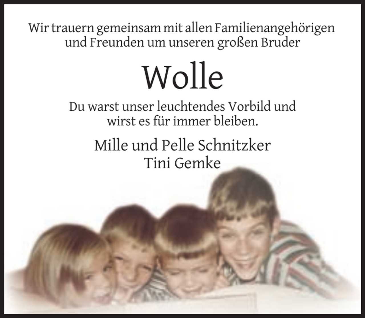 <p>Wir trauern gemeinsam mit allen Familienangehörigen<br />und Freunden um unseren großen Bruder</p><p>Wolle<br />Du warst unser leuchtendes Vorbild und<br />wirst es für immer bleiben.</p><p>Mille und Pelle Schnitzker<br />Tini Gemke</p>