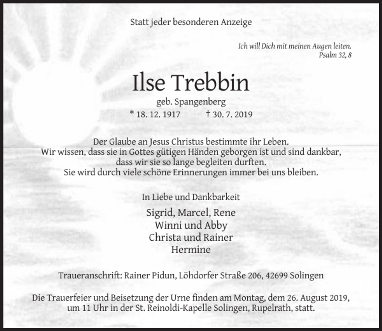 <p>Statt jeder besonderen Anzeige<br />Ich will Dich mit meinen Augen leiten.<br />Psalm 32, 8</p><p>Ilse Trebbin<br />geb. Spangenberg<br />* 18. 12. 1917<br />† 30. 7. 2019<br />Der Glaube an Jesus Christus bestimmte ihr Leben.<br />Wir wissen, dass sie in Gottes gütigen Händen geborgen ist und sind dankbar,<br />dass wir sie so lange begleiten durften.<br />Sie wird durch viele schöne Erinnerungen immer bei uns bleiben.<br />In Liebe und Dankbarkeit</p><p>Sigrid, Marcel, Rene<br />Winni und Abby<br />Christa und Rainer<br />Hermine<br />Traueranschrift: Rainer Pidun, Löhdorfer Straße 206, 42699 Solingen<br />Die Trauerfeier und Beisetzung der Urne finden am Montag, dem 26. August 2019,<br />um 11 Uhr in der St. Reinoldi-Kapelle Solingen, Rupelrath, statt.</p>