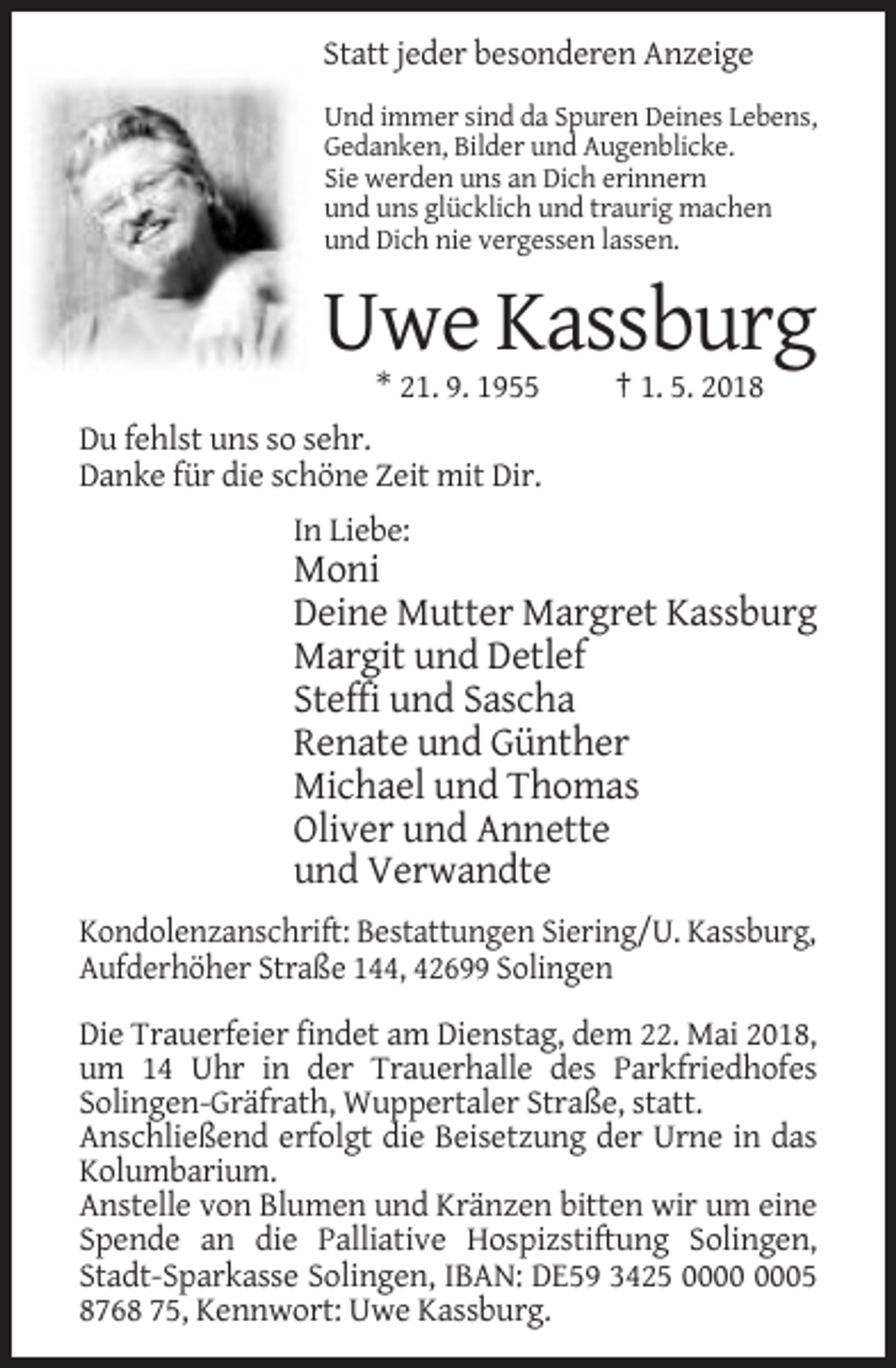<p>Statt jeder besonderen Anzeige<br />Und immer sind da Spuren Deines Lebens,<br />Gedanken, Bilder und Augenblicke.<br />Sie werden uns an Dich erinnern<br />und uns glücklich und traurig machen<br />und Dich nie vergessen lassen.</p><p>Uwe Kassburg<br />* 21. 9. 1955</p><p>† 1. 5. 2018</p><p>Du fehlst uns so sehr.<br />Danke für die schöne Zeit mit Dir.<br />In Liebe:</p><p>Moni<br />Deine Mutter Margret Kassburg<br />Margit und Detlef<br />Steffi und Sascha<br />Renate und Günther<br />Michael und Thomas<br />Oliver und Annette<br />und Verwandte<br />Kondolenzanschrift: Bestattungen Siering/U. Kassburg,<br />Aufderhöher Straße 144, 42699 Solingen<br />Die Trauerfeier findet am Dienstag, dem 22. Mai 2018,<br />um 14 Uhr in der Trauerhalle des Parkfriedhofes<br />Solingen-Gräfrath, Wuppertaler Straße, statt.<br />Anschließend erfolgt die Beisetzung der Urne in das<br />Kolumbarium.<br />Anstelle von Blumen und Kränzen bitten wir um eine<br />Spende an die Palliative Hospizstiftung Solingen,<br />Stadt-Sparkasse Solingen, IBAN: DE59 3425 05<br />8768 75, Kennwort: Uwe Kassburg.</p>