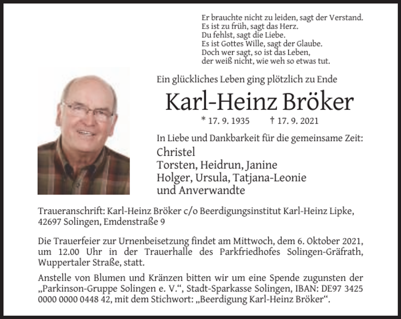 <p>Er brauchte nicht zu leiden, sagt der Verstand.<br />Es ist zu früh, sagt das Herz.<br />Du fehlst, sagt die Liebe.<br />Es ist Gottes Wille, sagt der Glaube.<br />Doch wer sagt, so ist das Leben,<br />der weiß nicht, wie weh so etwas tut.</p><p>Ein glückliches Leben ging plötzlich zu Ende</p><p>Karl-Heinz Bröker<br />* 17. 9. 1935</p><p>† 17. 9. 2021</p><p>In Liebe und Dankbarkeit für die gemeinsame Zeit:</p><p>Christel<br />Torsten, Heidrun, Janine<br />Holger, Ursula, Tatjana-Leonie<br />und Anverwandte<br />Traueranschrift: Karl-Heinz Bröker c/o Beerdigungsinstitut Karl-Heinz Lipke,<br />42697 Solingen, Emdenstraße 9<br />Die Trauerfeier zur Urnenbeisetzung findet am Mittwoch, dem 6. Oktober 2021,<br />um 12.00 Uhr in der Trauerhalle des Parkfriedhofes Solingen-Gräfrath,<br />Wuppertaler Straße, statt.<br />Anstelle von Blumen und Kränzen bitten wir um eine Spende zugunsten der<br />„Parkinson-Gruppe Solingen e. V.“, Stadt-Sparkasse Solingen, IBAN: DE97 3425<br />0448 42, mit dem Stichwort: „Beerdigung Karl-Heinz Bröker“.</p>
