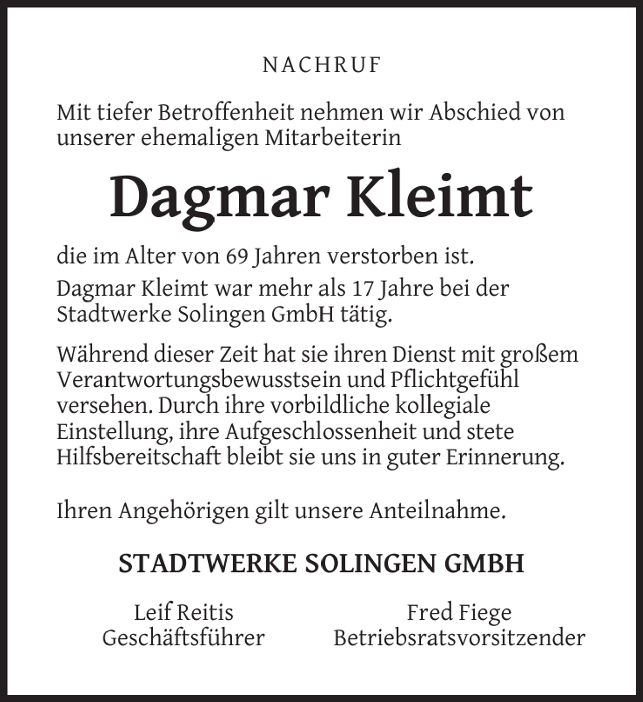 <p>NACHRUF<br />Mit tiefer Betroffenheit nehmen wir Abschied von<br />unserer ehemaligen Mitarbeiterin</p><p>Dagmar Kleimt<br />die im Alter von 69 Jahren verstorben ist.<br />Dagmar Kleimt war mehr als 17 Jahre bei der<br />Stadtwerke Solingen GmbH tätig.<br />Während dieser Zeit hat sie ihren Dienst mit großem<br />Verantwortungsbewusstsein und Pﬂichtgefühl<br />versehen. Durch ihre vorbildliche kollegiale<br />Einstellung, ihre Aufgeschlossenheit und stete<br />Hilfsbereitschaft bleibt sie uns in guter Erinnerung.<br />Ihren Angehörigen gilt unsere Anteilnahme.</p><p>STADTWERKE SOLINGEN GMBH<br />Leif Reitis<br />Geschäftsführer</p><p>Fred Fiege<br />Betriebsratsvorsitzender</p>