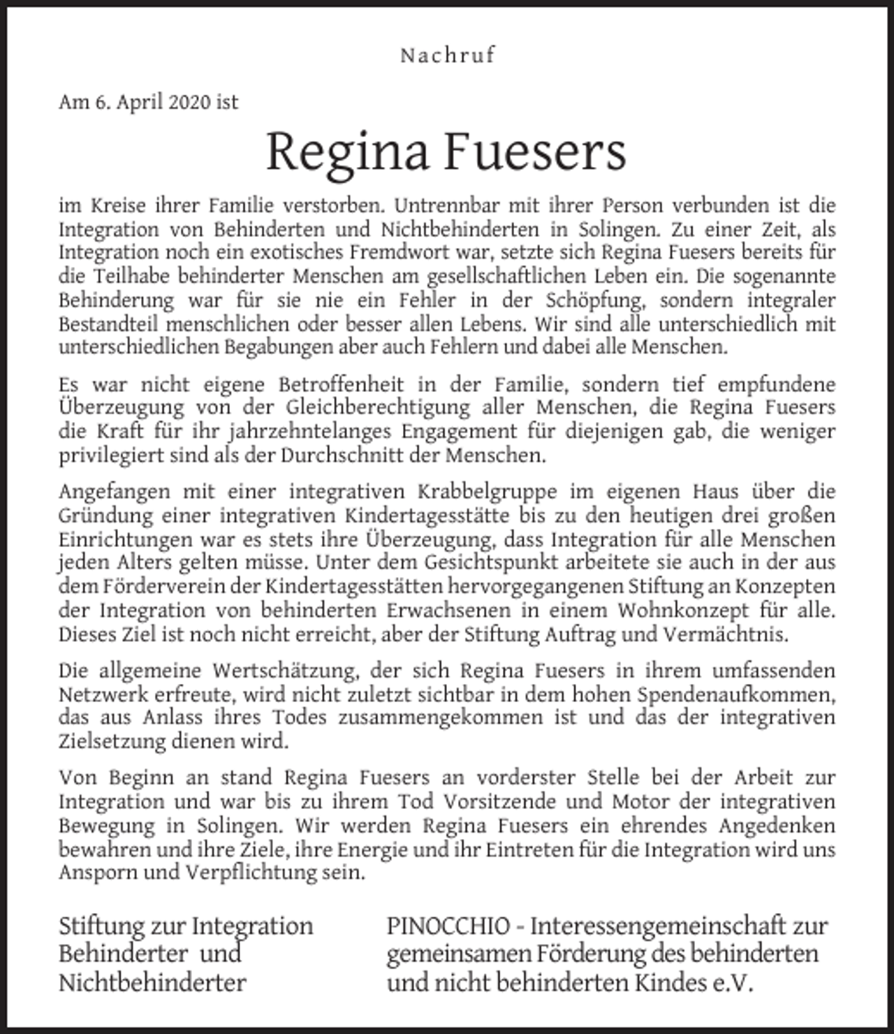 <p>Nachruf<br />Am 6. April 2020 ist</p><p>Regina Fuesers</p><p>im Kreise ihrer Familie verstorben. Untrennbar mit ihrer Person verbunden ist die<br />Integration von Behinderten und Nichtbehinderten in Solingen. Zu einer Zeit, als<br />Integration noch ein exotisches Fremdwort war, setzte sich Regina Fuesers bereits für<br />die Teilhabe behinderter Menschen am gesellschaftlichen Leben ein. Die sogenannte<br />Behinderung war für sie nie ein Fehler in der Schöpfung, sondern integraler<br />Bestandteil menschlichen oder besser allen Lebens. Wir sind alle unterschiedlich mit<br />unterschiedlichen Begabungen aber auch Fehlern und dabei alle Menschen.<br />Es war nicht eigene Betroffenheit in der Familie, sondern tief empfundene<br />Überzeugung von der Gleichberechtigung aller Menschen, die Regina Fuesers<br />die Kraft für ihr jahrzehntelanges Engagement für diejenigen gab, die weniger<br />privilegiert sind als der Durchschnitt der Menschen.<br />Angefangen mit einer integrativen Krabbelgruppe im eigenen Haus über die<br />Gründung einer integrativen Kindertagesstätte bis zu den heutigen drei großen<br />Einrichtungen war es stets ihre Überzeugung, dass Integration für alle Menschen<br />jeden Alters gelten müsse. Unter dem Gesichtspunkt arbeitete sie auch in der aus<br />dem Förderverein der Kindertagesstätten hervorgegangenen Stiftung an Konzepten<br />der Integration von behinderten Erwachsenen in einem Wohnkonzept für alle.<br />Dieses Ziel ist noch nicht erreicht, aber der Stiftung Auftrag und Vermächtnis.<br />Die allgemeine Wertschätzung, der sich Regina Fuesers in ihrem umfassenden<br />Netzwerk erfreute, wird nicht zuletzt sichtbar in dem hohen Spendenaufkommen,<br />das aus Anlass ihres Todes zusammengekommen ist und das der integrativen<br />Zielsetzung dienen wird.<br />Von Beginn an stand Regina Fuesers an vorderster Stelle bei der Arbeit zur<br />Integration und war bis zu ihrem Tod Vorsitzende und Motor der integrativen<br />Bewegung in Solingen. Wir werden Regina Fuesers ein ehrendes Angedenken<br />bewahren und ihre Ziele, ihre Energie und ihr Eintreten für die Integration wird uns<br />Ansporn und Verpflichtung sein.</p><p>Stiftung zur Integration<br />Behinderter und<br />Nichtbehinderter</p><p>PINOCCHIO - Interessengemeinschaft zur<br />gemeinsamen Förderung des behinderten<br />und nicht behinderten Kindes e.V.</p>