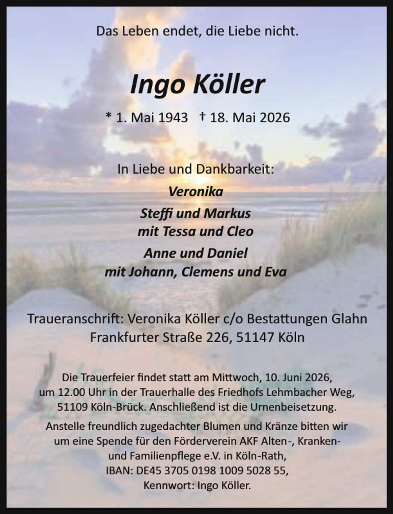 <p>Das Leben endet, die Liebe nicht.</p><p>Ingo Köller<br />* 1. Mai 1943 † 18. Mai 2026<br />In Liebe und Dankbarkeit:<br />Veronika<br />Steﬃ und Markus<br />mit Tessa und Cleo<br />Anne und Daniel<br />mit Johann, Clemens und Eva<br />Traueranschri : Veronika Köller c/o Besta�ungen Glahn<br />Frankfurter Straße 226, 51147 Köln<br />Die Trauerfeier ﬁndet sta� am Mi�woch, 10. Juni 2026,<br />um 12.00 Uhr in der Trauerhalle des Friedhofs Lehmbacher Weg,<br />51109 Köln­Brück. Anschließend ist die Urnenbeisetzung.<br />Anstelle freundlich zugedachter Blumen und Kränze bi�en wir<br />um eine Spende für den Förderverein AKF Alten­, Kranken­<br />und Familienpﬂege e.V. in Köln­Rath,<br />IBAN: DE45 3705 0198 1009 5028 55,<br />Kennwort: Ingo Köller.</p>