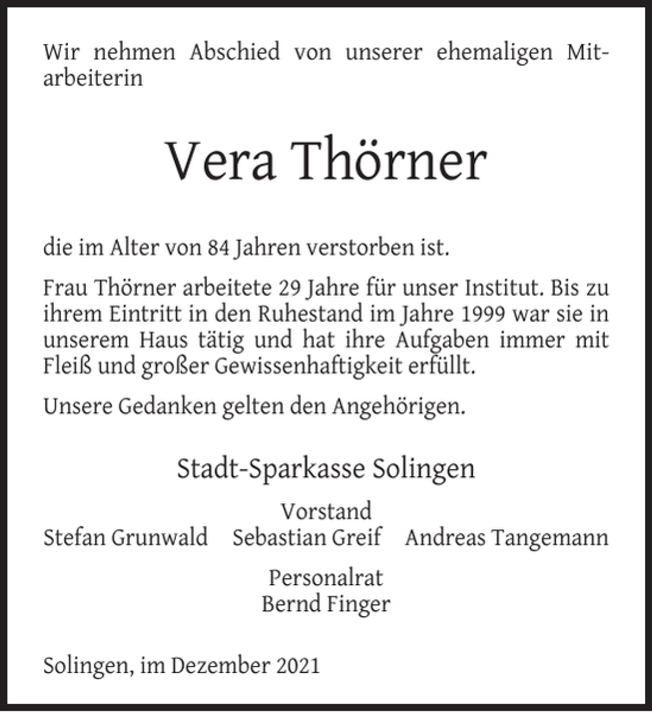 <p>Wir nehmen Abschied von unserer ehemaligen Mitarbeiterin</p><p>Vera Thörner<br />die im Alter von 84 Jahren verstorben ist.<br />Frau Thörner arbeitete 29 Jahre für unser Institut. Bis zu<br />ihrem Eintritt in den Ruhestand im Jahre 1999 war sie in<br />unserem Haus tätig und hat ihre Aufgaben immer mit<br />Fleiß und großer Gewissenhaftigkeit erfüllt.<br />Unsere Gedanken gelten den Angehörigen.</p><p>Stadt-Sparkasse Solingen<br />Vorstand<br />Stefan Grunwald Sebastian Greif Andreas Tangemann<br />Personalrat<br />Bernd Finger<br />Solingen, im Dezember 2021</p>