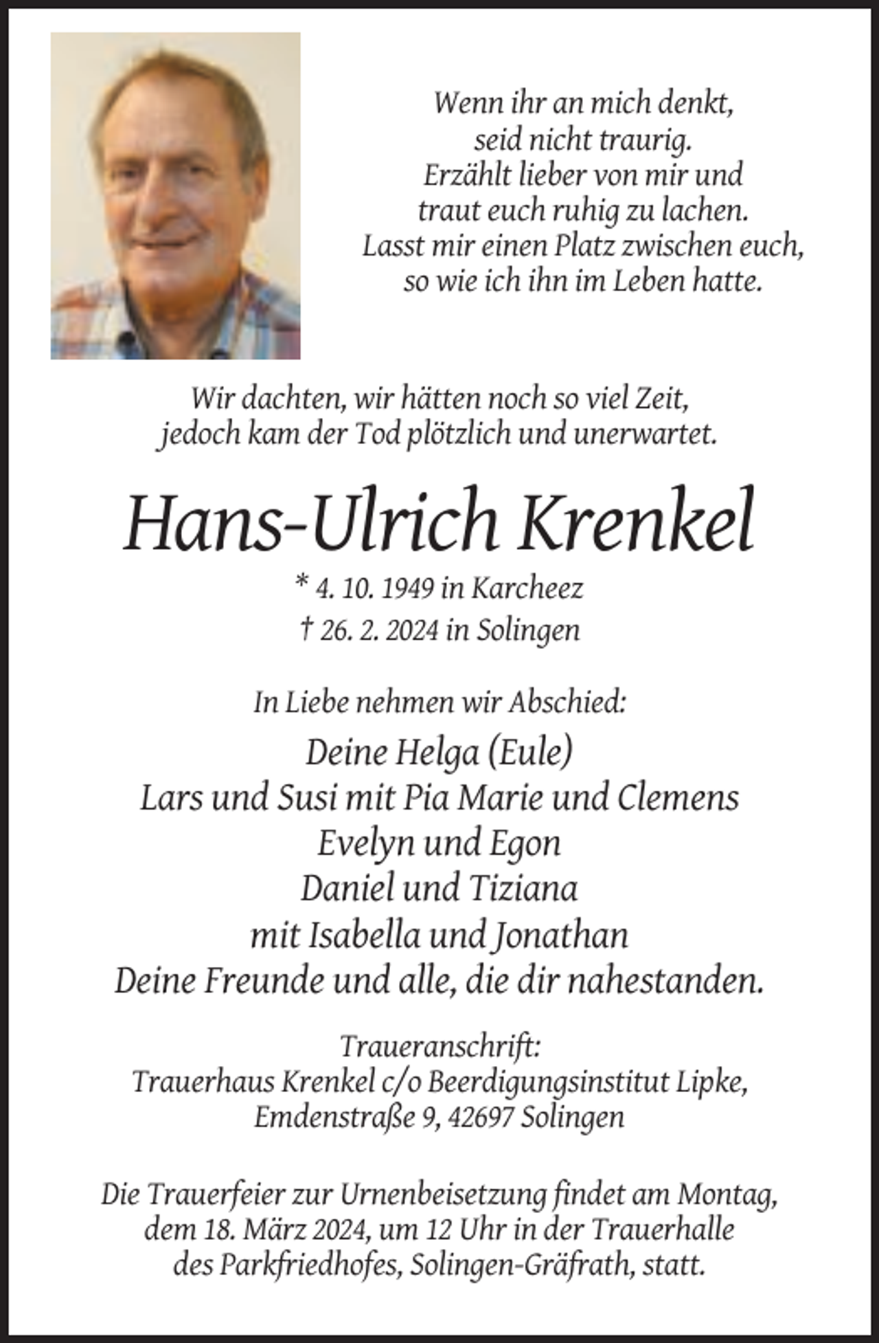 <p>Wenn ihr an mich denkt,<br />seid nicht traurig.<br />Erzählt lieber von mir und<br />traut euch ruhig zu lachen.<br />Lasst mir einen Platz zwischen euch,<br />so wie ich ihn im Leben hatte.</p><p>Wir dachten, wir hätten noch so viel Zeit,<br />jedoch kam der Tod plötzlich und unerwartet.</p><p>Hans-Ulrich Krenkel<br />* 4. 10. 1949 in Karcheez<br />† 26. 2. 2024 in Solingen<br />In Liebe nehmen wir Abschied:</p><p>Deine Helga (Eule)<br />Lars und Susi mit Pia Marie und Clemens<br />Evelyn und Egon<br />Daniel und Tiziana<br />mit Isabella und Jonathan<br />Deine Freunde und alle, die dir nahestanden.<br />Traueranschrift:<br />Trauerhaus Krenkel c/o Beerdigungsinstitut Lipke,<br />Emdenstraße 9, 42697 Solingen<br />Die Trauerfeier zur Urnenbeisetzung findet am Montag,<br />dem 18. März 2024, um 12 Uhr in der Trauerhalle<br />des Parkfriedhofes, Solingen-Gräfrath, statt.</p>