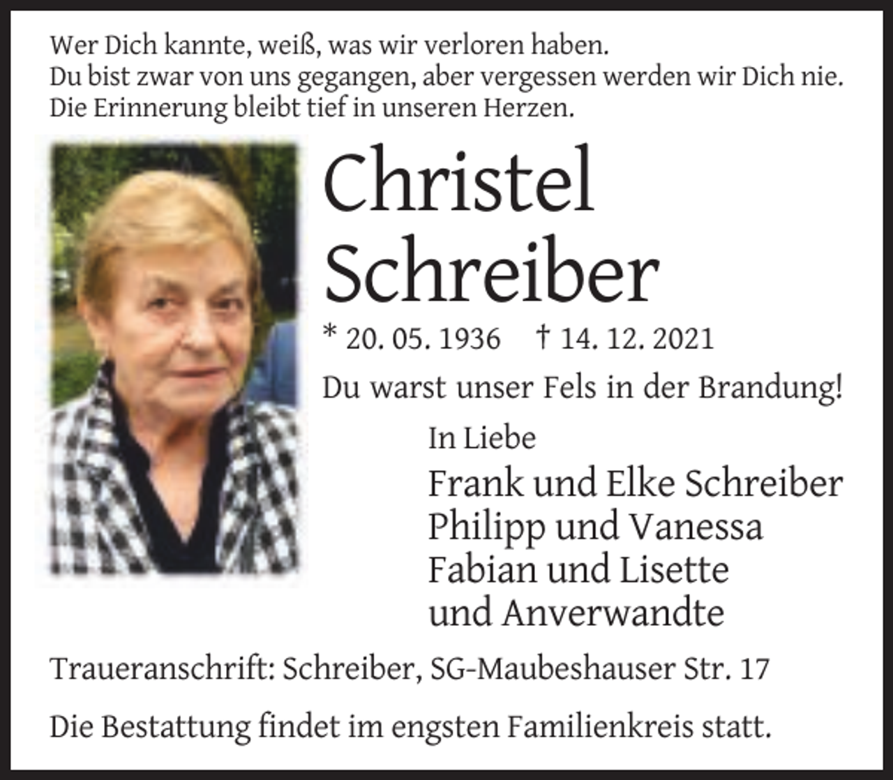 <p>Wer Dich kannte, weiß, was wir verloren haben.<br />Du bist zwar von uns gegangen, aber vergessen werden wir Dich nie.<br />Die Erinnerung bleibt tief in unseren Herzen.</p><p>Christel<br />Schreiber<br />* 20. 05. 1936 † 14. 12. 2021<br />Du warst unser Fels in der Brandung!<br />In Liebe</p><p>Frank und Elke Schreiber<br />Philipp und Vanessa<br />Fabian und Lisette<br />und Anverwandte<br />Traueranschrift: Schreiber, SG-Maubeshauser Str. 17<br />Die Bestattung findet im engsten Familienkreis statt.</p>