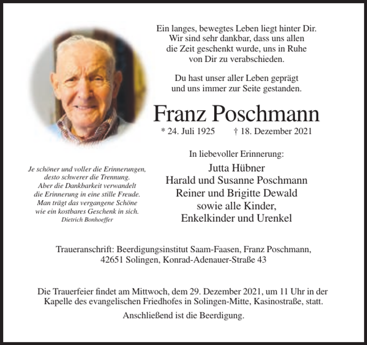 <p>Ein langes, bewegtes Leben liegt hinter Dir.<br />Wir sind sehr dankbar, dass uns allen<br />die Zeit geschenkt wurde, uns in Ruhe<br />von Dir zu verabschieden.<br />Du hast unser aller Leben geprägt<br />und uns immer zur Seite gestanden.</p><p>Franz Poschmann<br />* 24. Juli 1925</p><p>† 18. Dezember 2021</p><p>In liebevoller Erinnerung:<br />Je schöner und voller die Erinnerungen,<br />desto schwerer die Trennung.<br />Aber die Dankbarkeit verwandelt<br />die Erinnerung in eine stille Freude.<br />Man trägt das vergangene Schöne<br />wie ein kostbares Geschenk in sich.<br />Dietrich Bonhoeffer</p><p>Jutta Hübner<br />Harald und Susanne Poschmann<br />Reiner und Brigitte Dewald<br />sowie alle Kinder,<br />Enkelkinder und Urenkel</p><p>Traueranschrift: Beerdigungsinstitut Saam-Faasen, Franz Poschmann,<br />42651 Solingen, Konrad-Adenauer-Straße 43<br />Die Trauerfeier findet am Mittwoch, dem 29. Dezember 2021, um 11 Uhr in der<br />Kapelle des evangelischen Friedhofes in Solingen-Mitte, Kasinostraße, statt.<br />Anschließend ist die Beerdigung.</p>