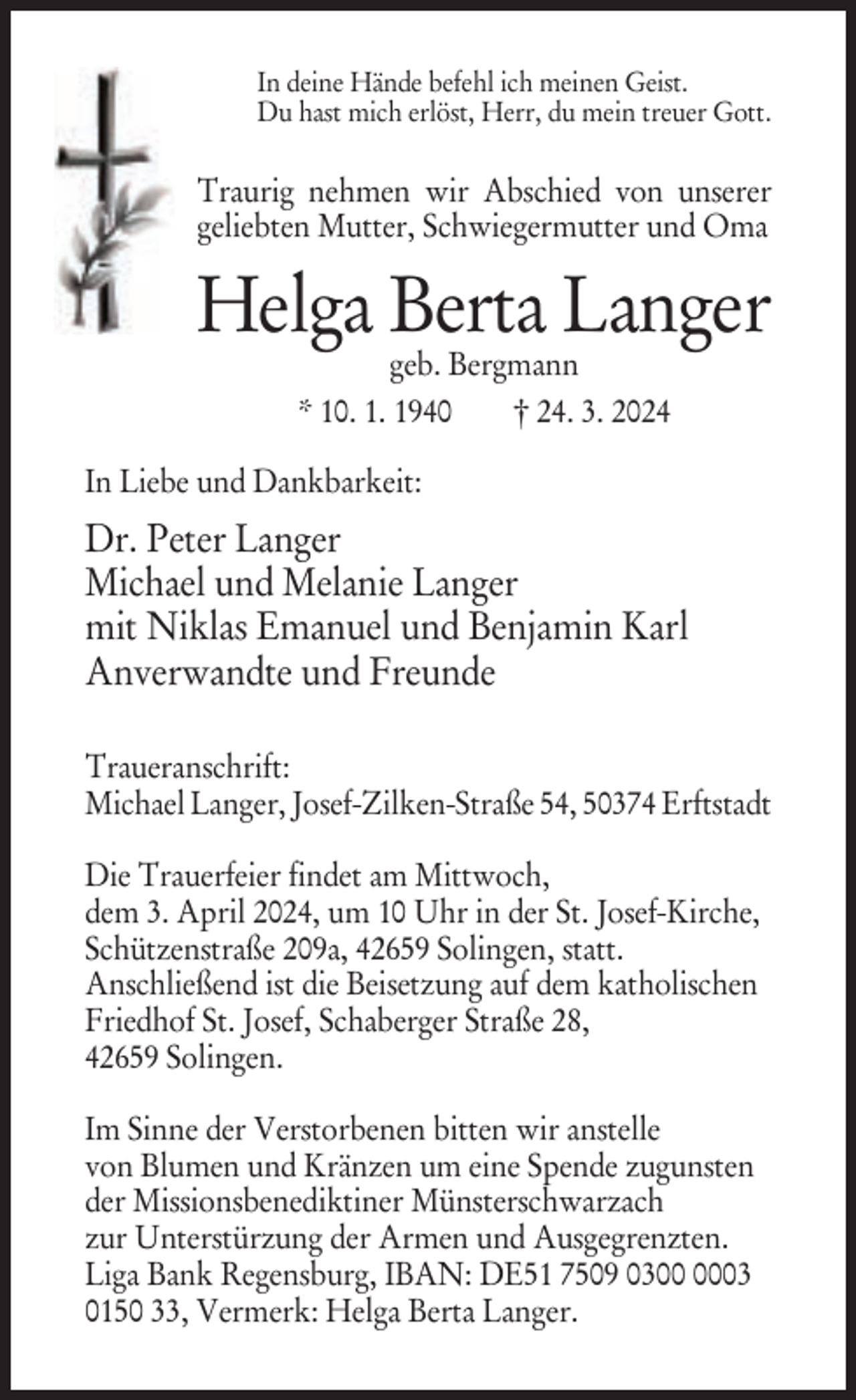 <p>In deine Hände befehl ich meinen Geist.<br />Du hast mich erlöst, Herr, du mein treuer Gott.</p><p>Traurig nehmen wir Abschied von unserer<br />geliebten Mutter, Schwiegermutter und Oma</p><p>Helga Berta Langer<br />geb. Bergmann<br />* 10. 1. 1940<br />† 24. 3. 2024</p><p>In Liebe und Dankbarkeit:</p><p>Dr. Peter Langer<br />Michael und Melanie Langer<br />mit Niklas Emanuel und Benjamin Karl<br />Anverwandte und Freunde<br />Traueranschrift:<br />Michael Langer, Josef-Zilken-Straße 54, 50374 Erftstadt<br />Die Trauerfeier findet am Mittwoch,<br />dem 3. April 2024, um 10 Uhr in der St. Josef-Kirche,<br />Schützenstraße 209a, 42659 Solingen, statt.<br />Anschließend ist die Beisetzung auf dem katholischen<br />Friedhof St. Josef, Schaberger Straße 28,<br />42659 Solingen.<br />Im Sinne der Verstorbenen bitten wir anstelle<br />von Blumen und Kränzen um eine Spende zugunsten<br />der Missionsbenediktiner Münsterschwarzach<br />zur Unterstürzung der Armen und Ausgegrenzten.<br />Liga Bank Regensburg, IBAN: DE51 7509 0303<br />0150 33, Vermerk: Helga Berta Langer.</p>