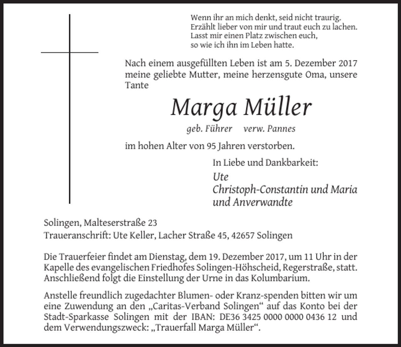 <p>Wenn ihr an mich denkt, seid nicht traurig.<br />Erzählt lieber von mir und traut euch zu lachen.<br />Lasst mir einen Platz zwischen euch,<br />so wie ich ihn im Leben hatte.</p><p>Nach einem ausgefüllten Leben ist am 5. Dezember 2017<br />meine geliebte Mutter, meine herzensgute Oma, unsere<br />Tante</p><p>Marga Müller<br />geb. Führer</p><p>verw. Pannes</p><p>im hohen Alter von 95 Jahren verstorben.<br />In Liebe und Dankbarkeit:</p><p>Ute<br />Christoph-Constantin und Maria<br />und Anverwandte<br />Solingen, Malteserstraße 23<br />Traueranschrift: Ute Keller, Lacher Straße 45, 42657 Solingen<br />Die Trauerfeier findet am Dienstag, dem 19. Dezember 2017, um 11 Uhr in der<br />Kapelle des evangelischen Friedhofes Solingen-Höhscheid, Regerstraße, statt.<br />Anschließend folgt die Einstellung der Urne in das Kolumbarium.<br />Anstelle freundlich zugedachter Blumen- oder Kranz-spenden bitten wir um<br />eine Zuwendung an den „Caritas-Verband Solingen“ auf das Konto bei der<br />Stadt-Sparkasse Solingen mit der IBAN: DE36 3425 0436 12 und<br />dem Verwendungszweck: „Trauerfall Marga Müller“.</p>