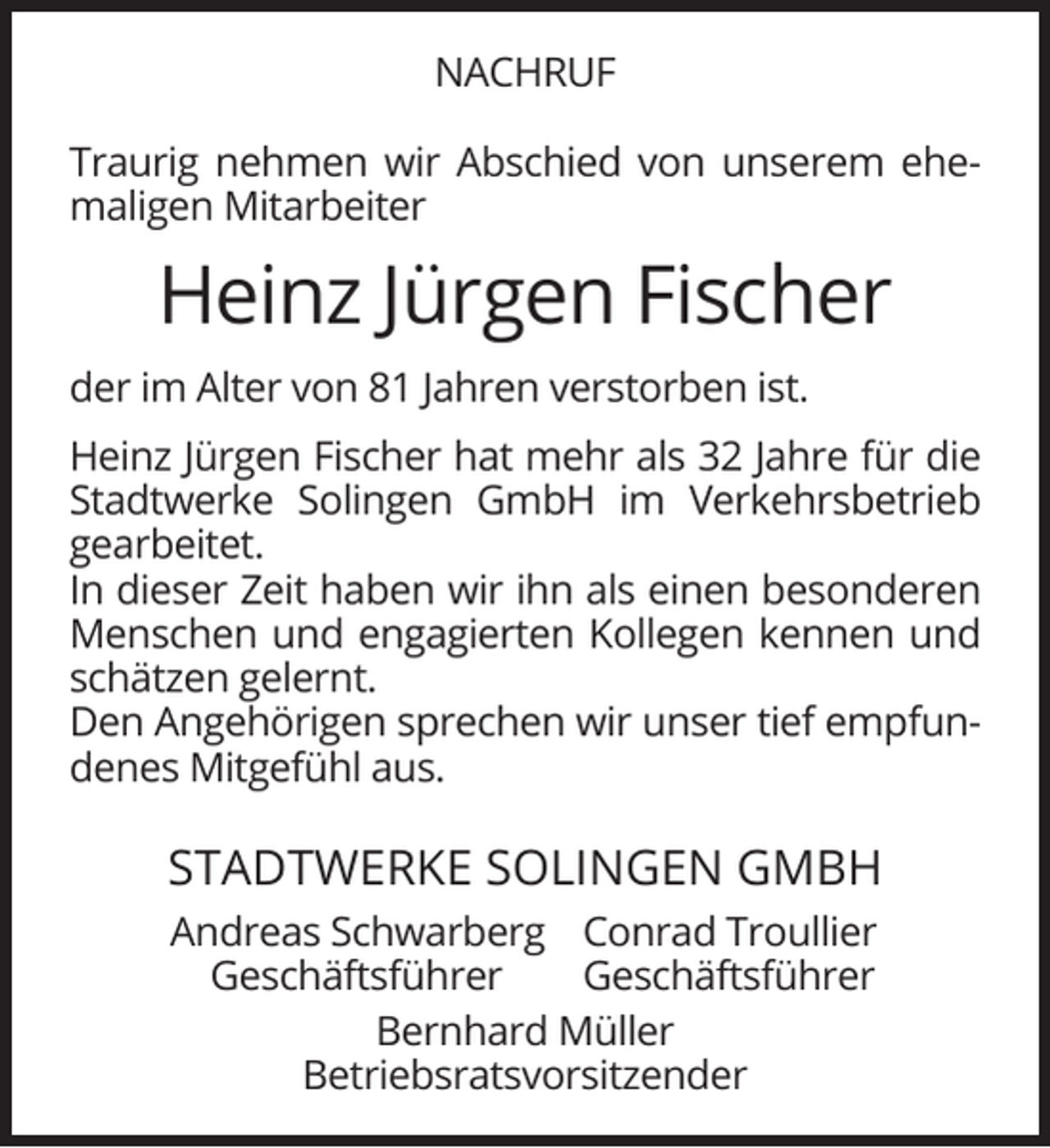<p>NACHRUF<br />Traurig nehmen wir Abschied von unserem ehemaligen Mitarbeiter</p><p>Heinz Jürgen Fischer<br />der im Alter von 81 Jahren verstorben ist.<br />Heinz Jürgen Fischer hat mehr als 32 Jahre für die<br />Stadtwerke Solingen GmbH im Verkehrsbetrieb<br />gearbeitet.<br />In dieser Zeit haben wir ihn als einen besonderen<br />Menschen und engagierten Kollegen kennen und<br />schätzen gelernt.<br />Den Angehörigen sprechen wir unser tief empfundenes Mitgefühl aus.</p><p>STADTWERKE SOLINGEN GMBH<br />Andreas Schwarberg Conrad Troullier<br />Geschäftsführer<br />Geschäftsführer<br />Bernhard Müller<br />Betriebsratsvorsitzender</p>