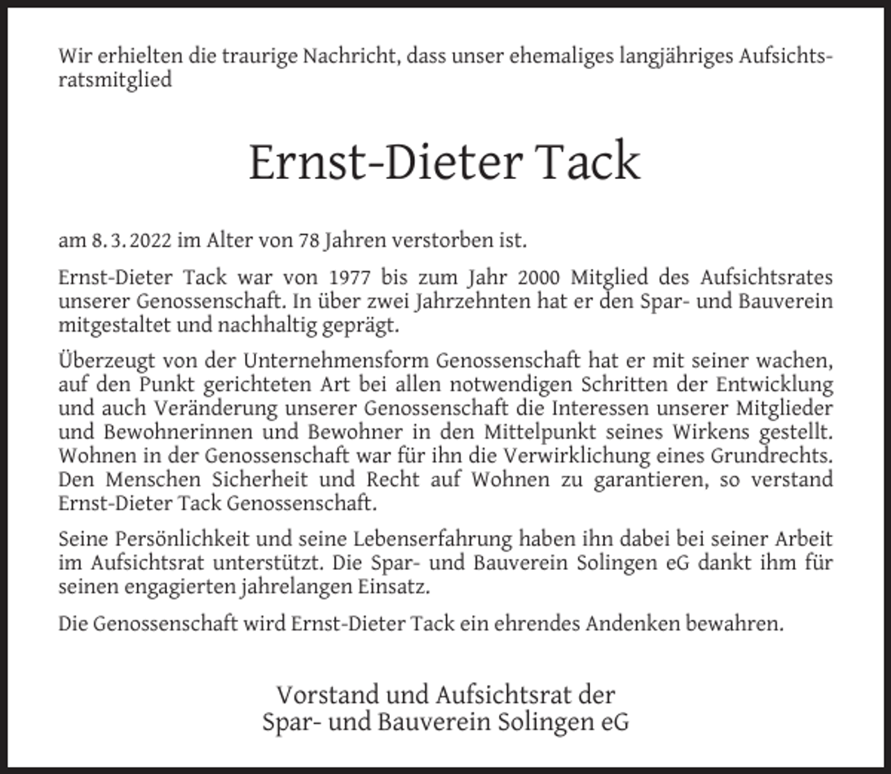 <p>Wir erhielten die traurige Nachricht, dass unser ehemaliges langjähriges Aufsichtsratsmitglied</p><p>Ernst-Dieter Tack<br />am 8. 3. 2022 im Alter von 78 Jahren verstorben ist.<br />Ernst-Dieter Tack war von 1977 bis zum Jahr 2000 Mitglied des Aufsichtsrates<br />unserer Genossenschaft. In über zwei Jahrzehnten hat er den Spar- und Bauverein<br />mitgestaltet und nachhaltig geprägt.<br />Überzeugt von der Unternehmensform Genossenschaft hat er mit seiner wachen,<br />auf den Punkt gerichteten Art bei allen notwendigen Schritten der Entwicklung<br />und auch Veränderung unserer Genossenschaft die Interessen unserer Mitglieder<br />und Bewohnerinnen und Bewohner in den Mittelpunkt seines Wirkens gestellt.<br />Wohnen in der Genossenschaft war für ihn die Verwirklichung eines Grundrechts.<br />Den Menschen Sicherheit und Recht auf Wohnen zu garantieren, so verstand<br />Ernst-Dieter Tack Genossenschaft.<br />Seine Persönlichkeit und seine Lebenserfahrung haben ihn dabei bei seiner Arbeit<br />im Aufsichtsrat unterstützt. Die Spar- und Bauverein Solingen eG dankt ihm für<br />seinen engagierten jahrelangen Einsatz.<br />Die Genossenschaft wird Ernst-Dieter Tack ein ehrendes Andenken bewahren.</p><p>Vorstand und Aufsichtsrat der<br />Spar- und Bauverein Solingen eG</p>