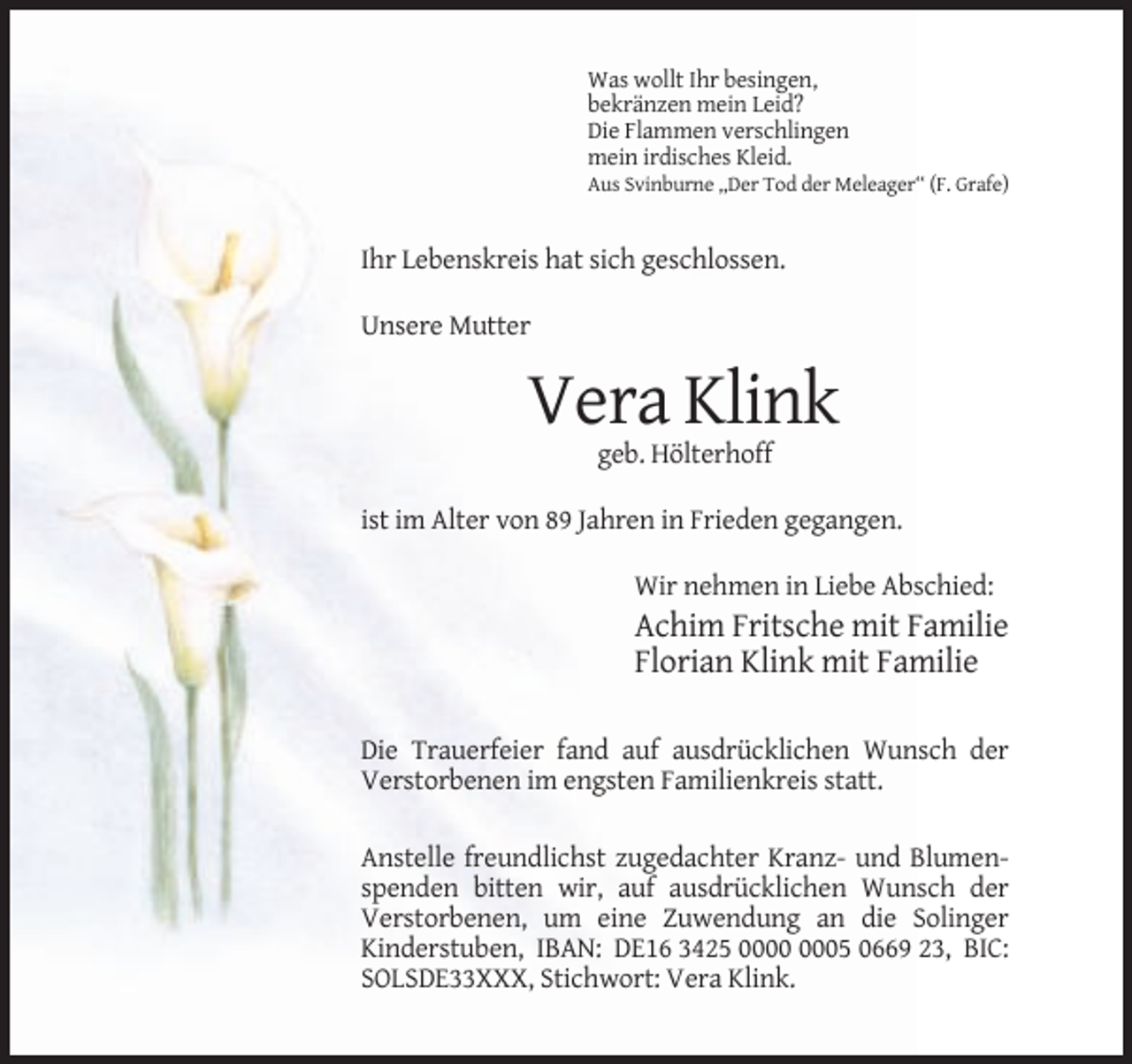 <p>Was wollt Ihr besingen,<br />bekränzen mein Leid?<br />Die Flammen verschlingen<br />mein irdisches Kleid.<br />Aus Svinburne ,,Der Tod der Meleager‘‘ (F. Grafe)</p><p>Ihr Lebenskreis hat sich geschlossen.<br />Unsere Mutter</p><p>Vera Klink<br />geb. Hölterhoff<br />ist im Alter von 89 Jahren in Frieden gegangen.<br />Wir nehmen in Liebe Abschied:</p><p>Achim Fritsche mit Familie<br />Florian Klink mit Familie<br />Die Trauerfeier fand auf ausdrücklichen Wunsch der<br />Verstorbenen im engsten Familienkreis statt.<br />Anstelle freundlichst zugedachter Kranz- und Blumenspenden bitten wir, auf ausdrücklichen Wunsch der<br />Verstorbenen, um eine Zuwendung an die Solinger<br />Kinderstuben, IBAN: DE16 3425 05 0669 23, BIC:<br />SOLSDE33XXX, Stichwort: Vera Klink.</p>