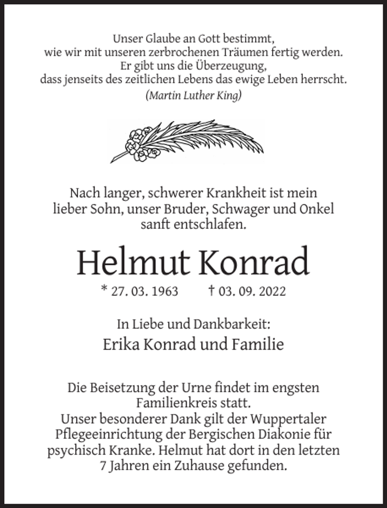 <p>Unser Glaube an Gott bestimmt,<br />wie wir mit unseren zerbrochenen Träumen fertig werden.<br />Er gibt uns die Überzeugung,<br />dass jenseits des zeitlichen Lebens das ewige Leben herrscht.<br />(Martin Luther King)</p><p>Nach langer, schwerer Krankheit ist mein<br />lieber Sohn, unser Bruder, Schwager und Onkel<br />sanft entschlafen.</p><p>Helmut Konrad<br />* 27. 03. 1963</p><p>† 03. 09. 2022</p><p>In Liebe und Dankbarkeit:</p><p>Erika Konrad und Familie<br />Die Beisetzung der Urne findet im engsten<br />Familienkreis statt.<br />Unser besonderer Dank gilt der Wuppertaler<br />Pflegeeinrichtung der Bergischen Diakonie für<br />psychisch Kranke. Helmut hat dort in den letzten<br />7 Jahren ein Zuhause gefunden.</p>