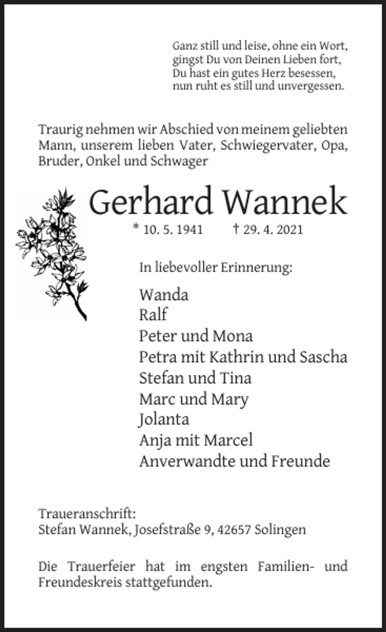 <p>Ganz still und leise, ohne ein Wort,<br />gingst Du von Deinen Lieben fort,<br />Du hast ein gutes Herz besessen,<br />nun ruht es still und unvergessen.</p><p>Traurig nehmen wir Abschied von meinem geliebten<br />Mann, unserem lieben Vater, Schwiegervater, Opa,<br />Bruder, Onkel und Schwager</p><p>Gerhard Wannek<br />* 10. 5. 1941</p><p>† 29. 4. 2021</p><p>In liebevoller Erinnerung:</p><p>Wanda<br />Ralf<br />Peter und Mona<br />Petra mit Kathrin und Sascha<br />Stefan und Tina<br />Marc und Mary<br />Jolanta<br />Anja mit Marcel<br />Anverwandte und Freunde</p><p>Traueranschrift:<br />Stefan Wannek, Josefstraße 9, 42657 Solingen<br />Die Trauerfeier hat im engsten Familien- und<br />Freundeskreis stattgefunden.</p>