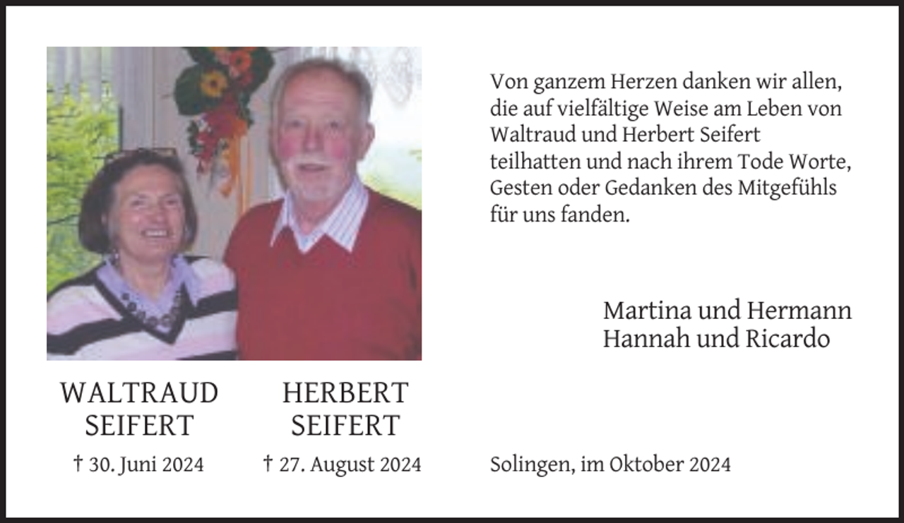 <p>Von ganzem Herzen danken wir allen,<br />die auf vielfältige Weise am Leben von<br />Waltraud und Herbert Seifert<br />teilhatten und nach ihrem Tode Worte,<br />Gesten oder Gedanken des Mitgefühls<br />für uns fanden.</p><p>Martina und Hermann<br />Hannah und Ricardo</p><p>WALTRAUD<br />SEIFERT</p><p>HERBERT<br />SEIFERT</p><p>† 30. Juni 2024</p><p>† 27. August 2024</p><p>Solingen, im Oktober 2024</p>