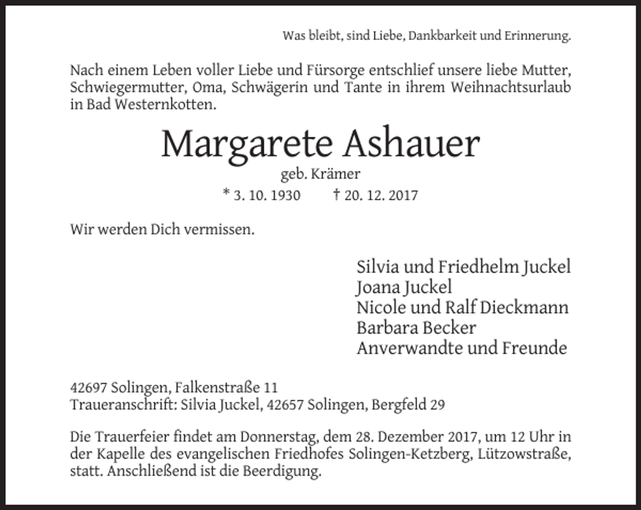 <p>Was bleibt, sind Liebe, Dankbarkeit und Erinnerung.</p><p>Nach einem Leben voller Liebe und Fürsorge entschlief unsere liebe Mutter,<br />Schwiegermutter, Oma, Schwägerin und Tante in ihrem Weihnachtsurlaub<br />in Bad Westernkotten.</p><p>Margarete Ashauer<br />geb. Krämer<br />* 3. 10. 1930<br />† 20. 12. 2017<br />Wir werden Dich vermissen.</p><p>Silvia und Friedhelm Juckel<br />Joana Juckel<br />Nicole und Ralf Dieckmann<br />Barbara Becker<br />Anverwandte und Freunde<br />42697 Solingen, Falkenstraße 11<br />Traueranschrift: Silvia Juckel, 42657 Solingen, Bergfeld 29<br />Die Trauerfeier findet am Donnerstag, dem 28. Dezember 2017, um 12 Uhr in<br />der Kapelle des evangelischen Friedhofes Solingen-Ketzberg, Lützowstraße,<br />statt. Anschließend ist die Beerdigung.</p>