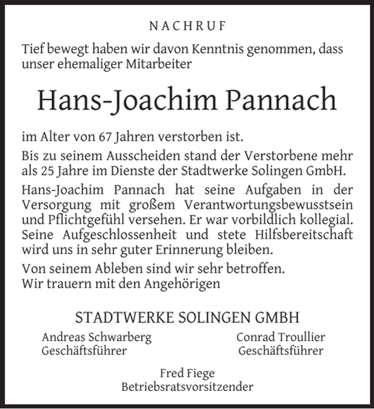 <p>NACHRUF<br />Tief bewegt haben wir davon Kenntnis genommen, dass<br />unser ehemaliger Mitarbeiter</p><p>Hans-Joachim Pannach<br />im Alter von 67 Jahren verstorben ist.<br />Bis zu seinem Ausscheiden stand der Verstorbene mehr<br />als 25 Jahre im Dienste der Stadtwerke Solingen GmbH.<br />Hans-Joachim Pannach hat seine Aufgaben in der<br />Versorgung mit großem Verantwortungsbewusstsein<br />und Pﬂichtgefühl versehen. Er war vorbildlich kollegial.<br />Seine Aufgeschlossenheit und stete Hilfsbereitschaft<br />wird uns in sehr guter Erinnerung bleiben.<br />Von seinem Ableben sind wir sehr betroffen.<br />Wir trauern mit den Angehörigen</p><p>STADTWERKE SOLINGEN GMBH<br />Andreas Schwarberg<br />Geschäftsführer</p><p>Conrad Troullier<br />Geschäftsführer</p><p>Fred Fiege<br />Betriebsratsvorsitzender</p>