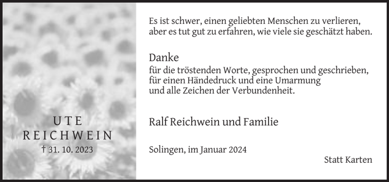 <p>Es ist schwer, einen geliebten Menschen zu verlieren,<br />aber es tut gut zu erfahren, wie viele sie geschätzt haben.</p><p>Danke<br />für die tröstenden Worte, gesprochen und geschrieben,<br />für einen Händedruck und eine Umarmung<br />und alle Zeichen der Verbundenheit.</p><p>UTE<br />REICHWEIN<br />† 31. 10. 2023</p><p>Ralf Reichwein und Familie<br />Solingen, im Januar 2024<br />Statt Karten</p>