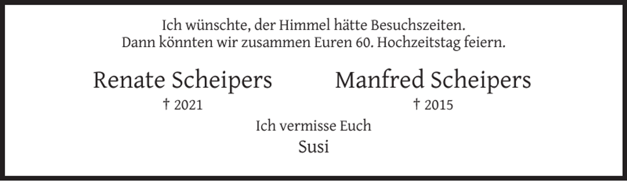 <p>Ich wünschte, der Himmel hätte Besuchszeiten.<br />Dann könnten wir zusammen Euren 60. Hochzeitstag feiern.</p><p>Renate Scheipers</p><p>Manfred Scheipers</p><p>† 2021</p><p>† 2015<br />Ich vermisse Euch</p><p>Susi</p>