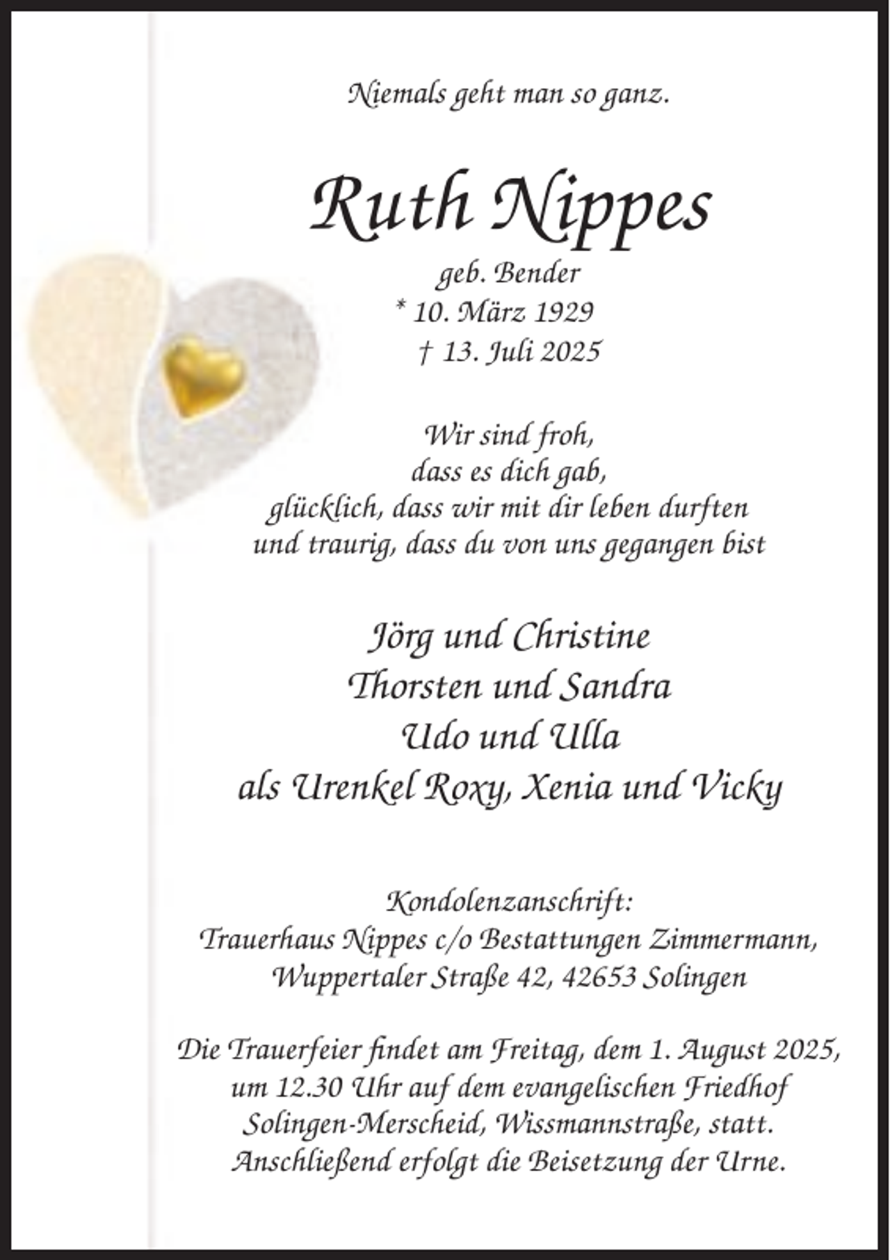 <p>Niemals geht man so ganz.</p><p>Ruth Nippes<br />geb. Bender<br />* 10. März 1929<br />† 13. Juli 2025<br />Wir sind froh,<br />dass es dich gab,<br />glücklich, dass wir mit dir leben durften<br />und traurig, dass du von uns gegangen bist</p><p>Jörg und Christine<br />Thorsten und Sandra<br />Udo und Ulla<br />als Urenkel Roxy, Xenia und Vicky<br />Kondolenzanschrift:<br />Trauerhaus Nippes c/o Bestattungen Zimmermann,<br />Wuppertaler Straße 42, 42653 Solingen<br />Die Trauerfeier findet am Freitag, dem 1. August 2025,<br />um 12.30 Uhr auf dem evangelischen Friedhof<br />Solingen-Merscheid, Wissmannstraße, statt.<br />Anschließend erfolgt die Beisetzung der Urne.</p>