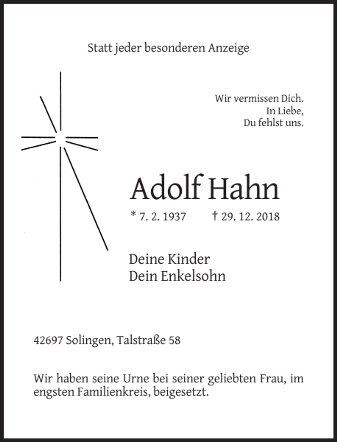 <p>Statt jeder besonderen Anzeige</p><p>Wir vermissen Dich.<br />In Liebe,<br />Du fehlst uns.</p><p>Adolf Hahn<br />* 7. 2. 1937</p><p>† 29. 12. 2018</p><p>Deine Kinder<br />Dein Enkelsohn</p><p>42697 Solingen, Talstraße 58</p><p>Wir haben seine Urne bei seiner geliebten Frau, im<br />engsten Familienkreis, beigesetzt.</p>