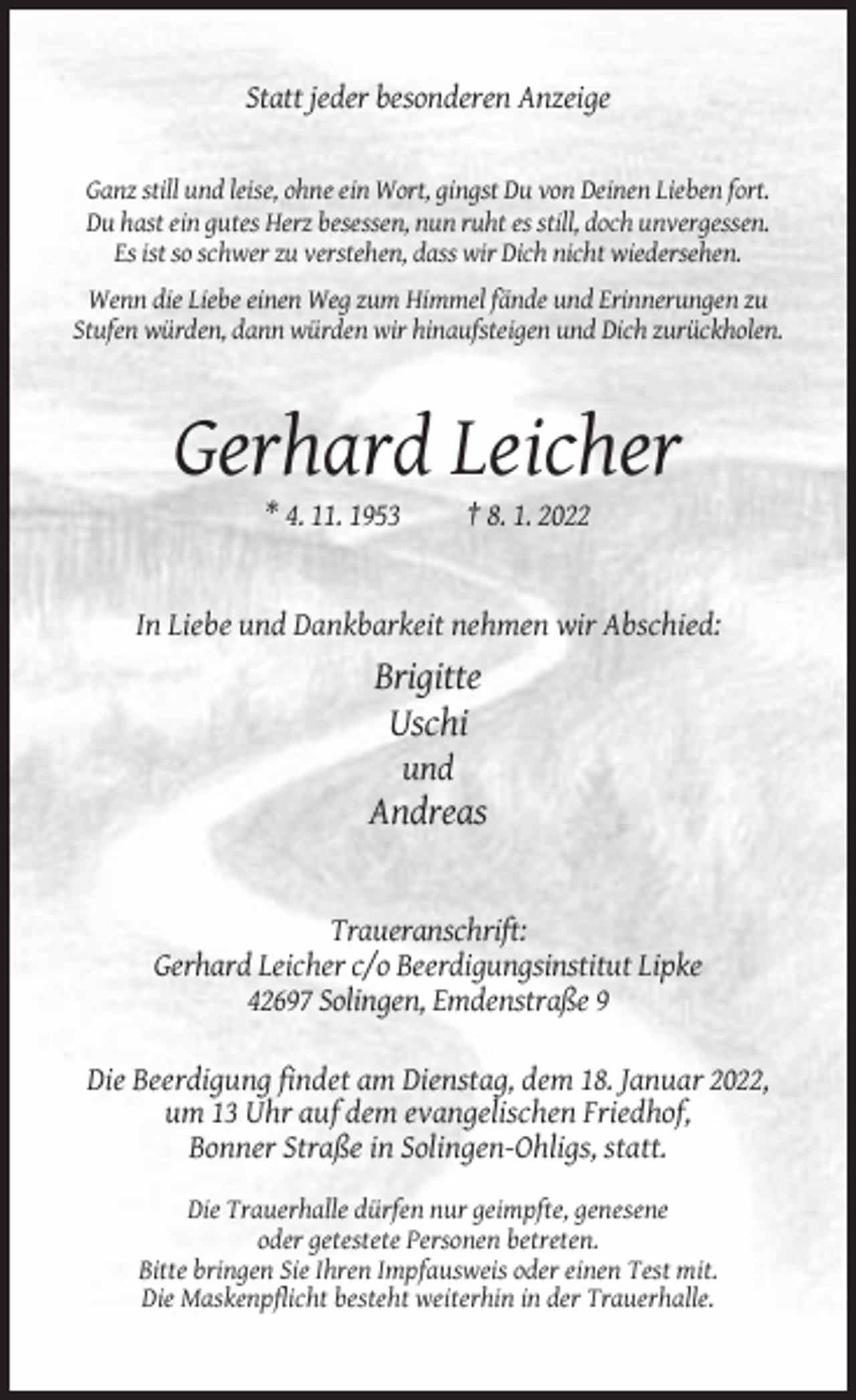 <p>Statt jeder besonderen Anzeige</p><p>Ganz still und leise, ohne ein Wort, gingst Du von Deinen Lieben fort.<br />Du hast ein gutes Herz besessen, nun ruht es still, doch unvergessen.<br />Es ist so schwer zu verstehen, dass wir Dich nicht wiedersehen.<br />Wenn die Liebe einen Weg zum Himmel fände und Erinnerungen zu<br />Stufen würden, dann würden wir hinaufsteigen und Dich zurückholen.</p><p>Gerhard Leicher<br />* 4. 11. 1953</p><p>† 8. 1. 2022</p><p>In Liebe und Dankbarkeit nehmen wir Abschied:</p><p>Brigitte<br />Uschi<br />und</p><p>Andreas</p><p>Traueranschrift:<br />Gerhard Leicher c/o Beerdigungsinstitut Lipke<br />42697 Solingen, Emdenstraße 9<br />Die Beerdigung findet am Dienstag, dem 18. Januar 2022,<br />um 13 Uhr auf dem evangelischen Friedhof,<br />Bonner Straße in Solingen-Ohligs, statt.<br />Die Trauerhalle dürfen nur geimpfte, genesene<br />oder getestete Personen betreten.<br />Bitte bringen Sie Ihren Impfausweis oder einen Test mit.<br />Die Maskenpflicht besteht weiterhin in der Trauerhalle.</p>