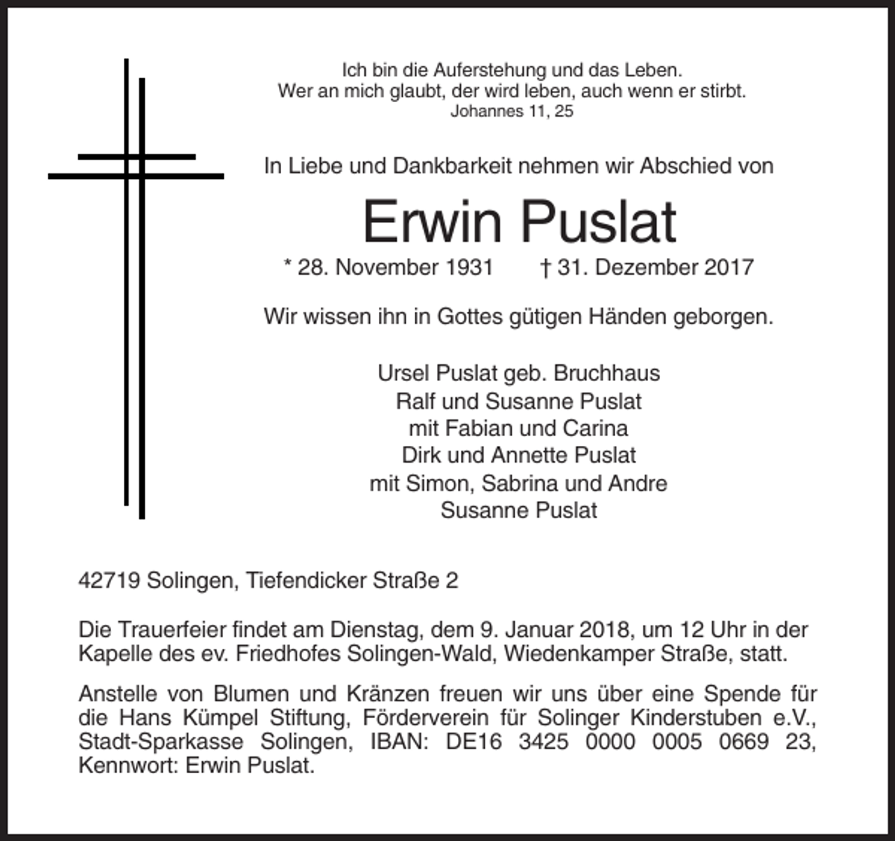 <p>Ich bin die Auferstehung und das Leben.<br />Wer an mich glaubt, der wird leben, auch wenn er stirbt.<br />Johannes 11, 25</p><p>In Liebe und Dankbarkeit nehmen wir Abschied von</p><p>Erwin Puslat<br />* 28. November 1931</p><p>† 31. Dezember 2017</p><p>Wir wissen ihn in Gottes gütigen Händen geborgen.<br />Ursel Puslat geb. Bruchhaus<br />Ralf und Susanne Puslat<br />mit Fabian und Carina<br />Dirk und Annette Puslat<br />mit Simon, Sabrina und Andre<br />Susanne Puslat<br />42719 Solingen, Tiefendicker Straße 2<br />Die Trauerfeier findet am Dienstag, dem 9. Januar 2018, um 12 Uhr in der<br />Kapelle des ev. Friedhofes Solingen-Wald, Wiedenkamper Straße, statt.<br />Anstelle von Blumen und Kränzen freuen wir uns über eine Spende für<br />die Hans Kümpel Stiftung, Förderverein für Solinger Kinderstuben e.V.,<br />Stadt-Sparkasse Solingen, IBAN: DE16 3425 05 0669 23,<br />Kennwort: Erwin Puslat.</p>