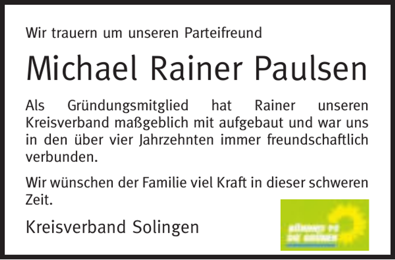 <p>Wir trauern um unseren Parteifreund</p><p>Michael Rainer Paulsen<br />Als Gründungsmitglied hat Rainer unseren<br />Kreisverband maßgeblich mit aufgebaut und war uns<br />in den über vier Jahrzehnten immer freundschaftlich<br />verbunden.<br />Wir wünschen der Familie viel Kraft in dieser schweren<br />Zeit.</p><p>Kreisverband Solingen</p>
