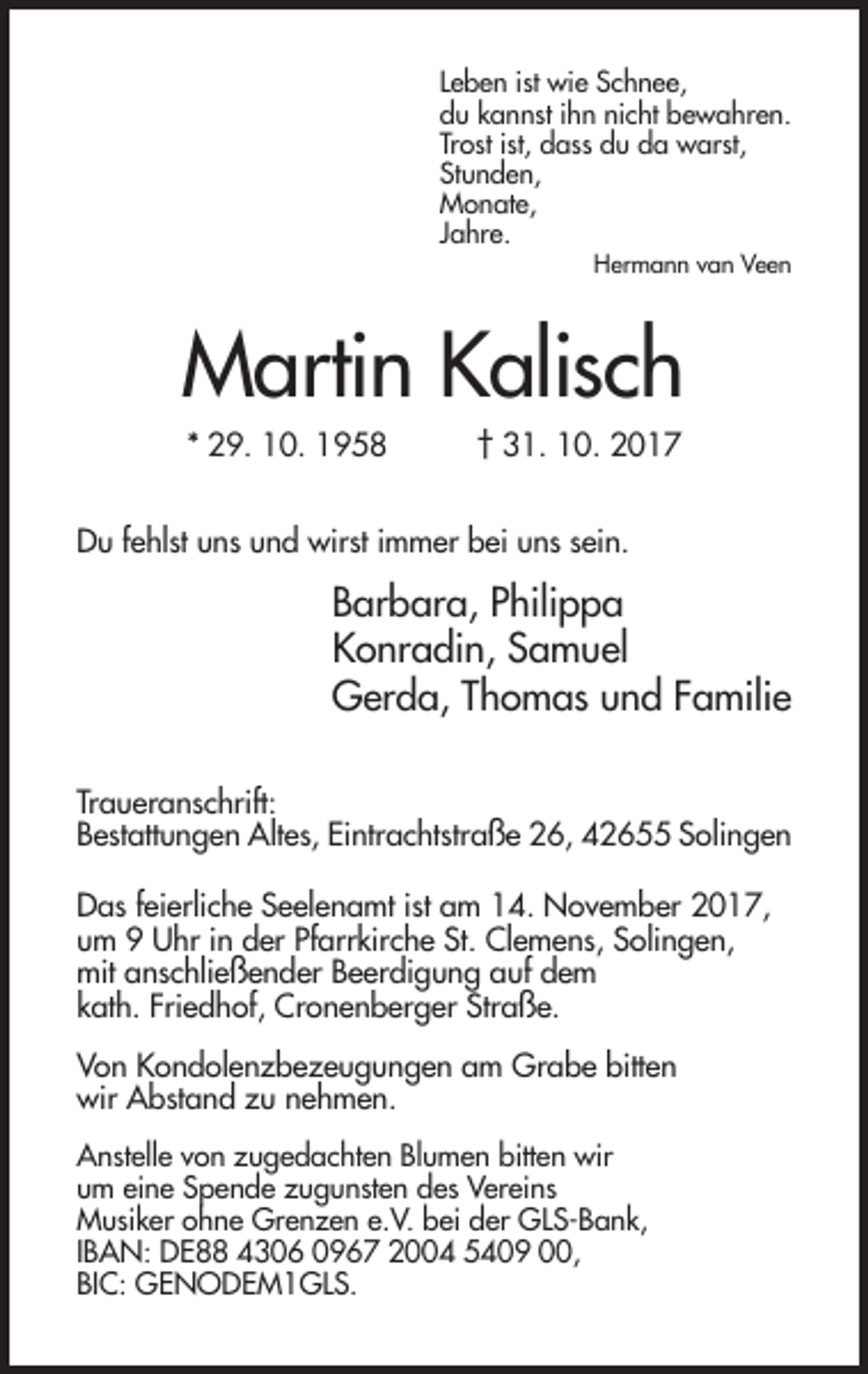 <p>Leben ist wie Schnee,<br />du kannst ihn nicht bewahren.<br />Trost ist, dass du da warst,<br />Stunden,<br />Monate,<br />Jahre.<br />Hermann van Veen</p><p>Martin Kalisch<br />* 29. 10. 1958</p><p>† 31. 10. 2017</p><p>Du fehlst uns und wirst immer bei uns sein.</p><p>Barbara, Philippa<br />Konradin, Samuel<br />Gerda, Thomas und Familie<br />Traueranschrift:<br />Bestattungen Altes, Eintrachtstraße 26, 42655 Solingen<br />Das feierliche Seelenamt ist am 14. November 2017,<br />um 9 Uhr in der Pfarrkirche St. Clemens, Solingen,<br />mit anschließender Beerdigung auf dem<br />kath. Friedhof, Cronenberger Straße.<br />Von Kondolenzbezeugungen am Grabe bitten<br />wir Abstand zu nehmen.<br />Anstelle von zugedachten Blumen bitten wir<br />um eine Spende zugunsten des Vereins<br />Musiker ohne Grenzen e.V. bei der GLS-Bank,<br />IBAN: DE88 4306 0967 2004 5409 00,<br />BIC: GENODEM1GLS.</p>